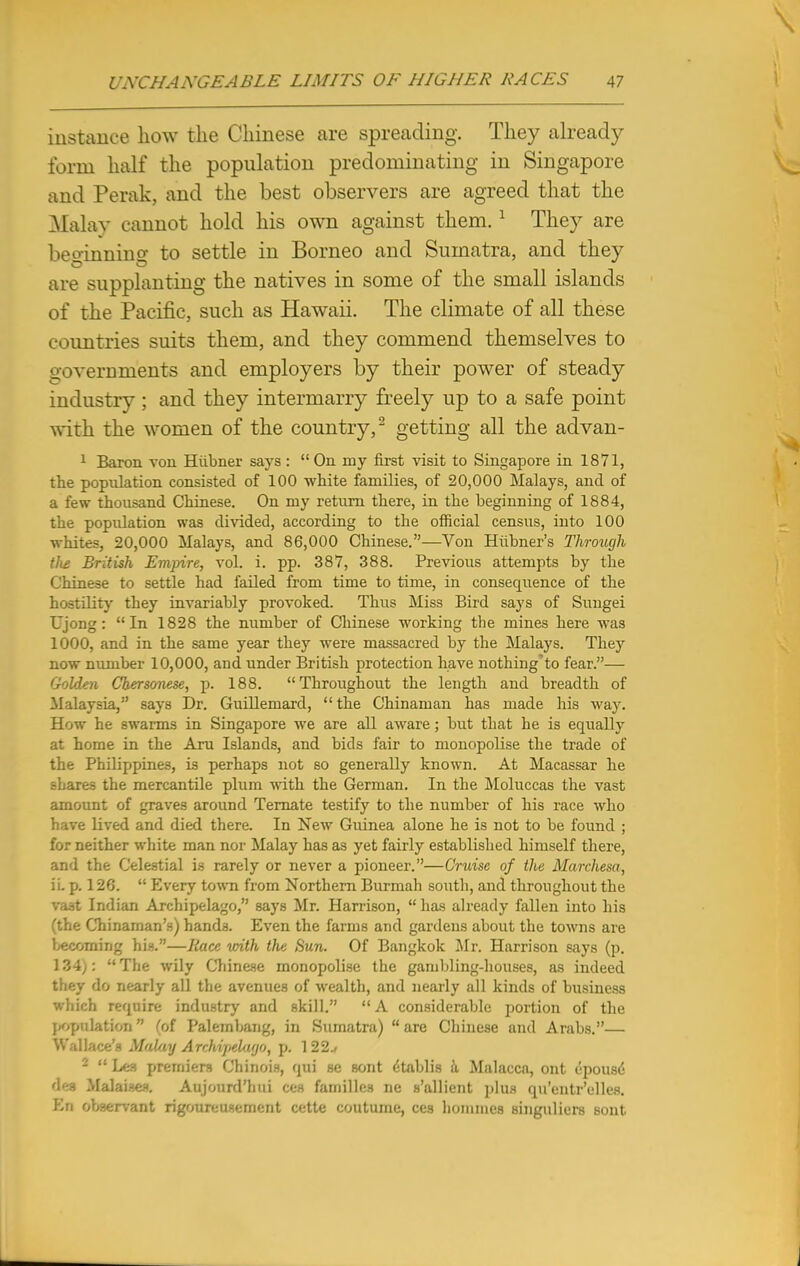 instance how the Chinese are spreading. They already form half the population predominating in Singapore and Perak, and the best observers are agreed that the Malay cannot hold his own against them. 1 They are beoinnino- to settle in Borneo and Sumatra, and they are supplanting the natives in some of the small islands of the Pacific, such as Hawaii. The climate of all these countries suits them, and they commend themselves to governments and employers by their power of steady industry ; and they intermarry freely up to a safe point with the women of the country,2 getting all the advan- 1 Baron von Hiibner says:  On my first visit to Singapore in 1871, the population consisted of 100 white families, of 20,000 Malays, and of a few thousand Chinese. On my return there, in the beginning of 1884, the population was divided, according to the official census, into 100 whites, 20,000 Malays, and 86,000 Chinese.—Von Hiibner's Through tlis British Empire, vol. i. pp. 387, 388. Previous attempts by the Chinese to settle had failed from time to time, in consequence of the hostility they invariably provoked. Thus Miss Bird says of Sungei Ujong: In 1828 the number of Chinese working the mines here was 1000, and in the same year they were massacred by the Malays. They now number 10,000, and under British protection have nothing'to fear.— Golden Chersonese, p. 188. Throughout the length and breadth of Malaysia, says Dr. Guillemard,  the Chinaman has made his way. How he swarms in Singapore we are all aware; but that he is equally at home in the Aru Islands, and bids fair to monopolise the trade of the Philippines, is perhaps not so generally known. At Macassar he shares the mercantile plum with the German. In the Moluccas the vast amount of graves around Ternate testify to the number of his race who have lived and died there. In New Guinea alone he is not to be found ; for neither white man nor Malay has as yet fairly established himself there, and the Celestial is rarely or never a pioneer.—Cruise of the Marchesa, ii. p. 126.  Every town from Northern Burmah south, and throughout the vast Indian Archipelago, says Mr. Harrison, has already fallen into his (the Chinaman's) hands. Even the farms and gardens about the towns are becoming his.—Race vnth the Sun. Of Bangkok Mr. Harrison says (p. 134): The wily Chinese monopolise the gambling-houses, as indeed they do nearly all the avenues of wealth, and nearly all kinds of business which require industry and skill. A considerable portion of the population  (of Palembang, in Sumatra)  are Chinese and Arabs.— Wallace's MalayAtehipelagOf p. 122./ 2  Les premiers Chinois, qui se sont (Stablis a Malacca, ont epous<$ dea Malaises. Aujourd'hui ces families ne s'allient plus qu'entr'elles. En observant rigoureusement cette coutume, ces homines singnliers sont