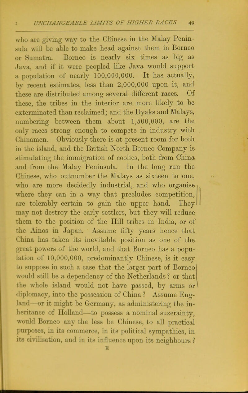 who are giving way to the Chinese in the Malay Penin- sula will be able to make head against them in Borneo or Sumatra. Borneo is nearly six times as big as Java, and if it were peopled like Java would support a population of nearly 100,000,000. It has actually, by recent estimates, less than 2,000,000 upon it, and these are distributed among several different races. Of these, the tribes in the interior are more likely to be exterminated than reclaimed; and the Dyaks and Malays, numbering between them about 1,500,000, are the only races strong enough to compete in industry with Chinamen. Obviously there is at present room for both in the island, and the British North Borneo Company is stimulating the immigration of coolies, both from China and from the Malay Peninsula. In the long run the Chinese, who outnumber the Malays as sixteen to one, who are more decidedly industrial, and who organise ■ where they can in a way that precludes competition, are tolerably certain to gain the upper hand. They may not destroy the early settlers, but they will reduce them to the position of the Hill tribes in India, or of the Ainos in Japan. Assume fifty years hence that China has taken its inevitable position as one of the great powers of the world, and that Borneo has a popu- lation of 10,000,000, predominantly Chinese, is it easy to suppose in such a case that the larger part of Borneo! would still be a dependency of the Netherlands? or that! the whole island would not have passed, by arms or* diplomacy, into the possession of China ? Assume Eng- land—or it might be Germany, as administering the in- heritance of Holland—to possess a nominal suzerainty, would Borneo any the less be Chinese, to all practical purposes, in its commerce, in its political sympathies, in its civilisation, and in its influence upon its neighbours? E