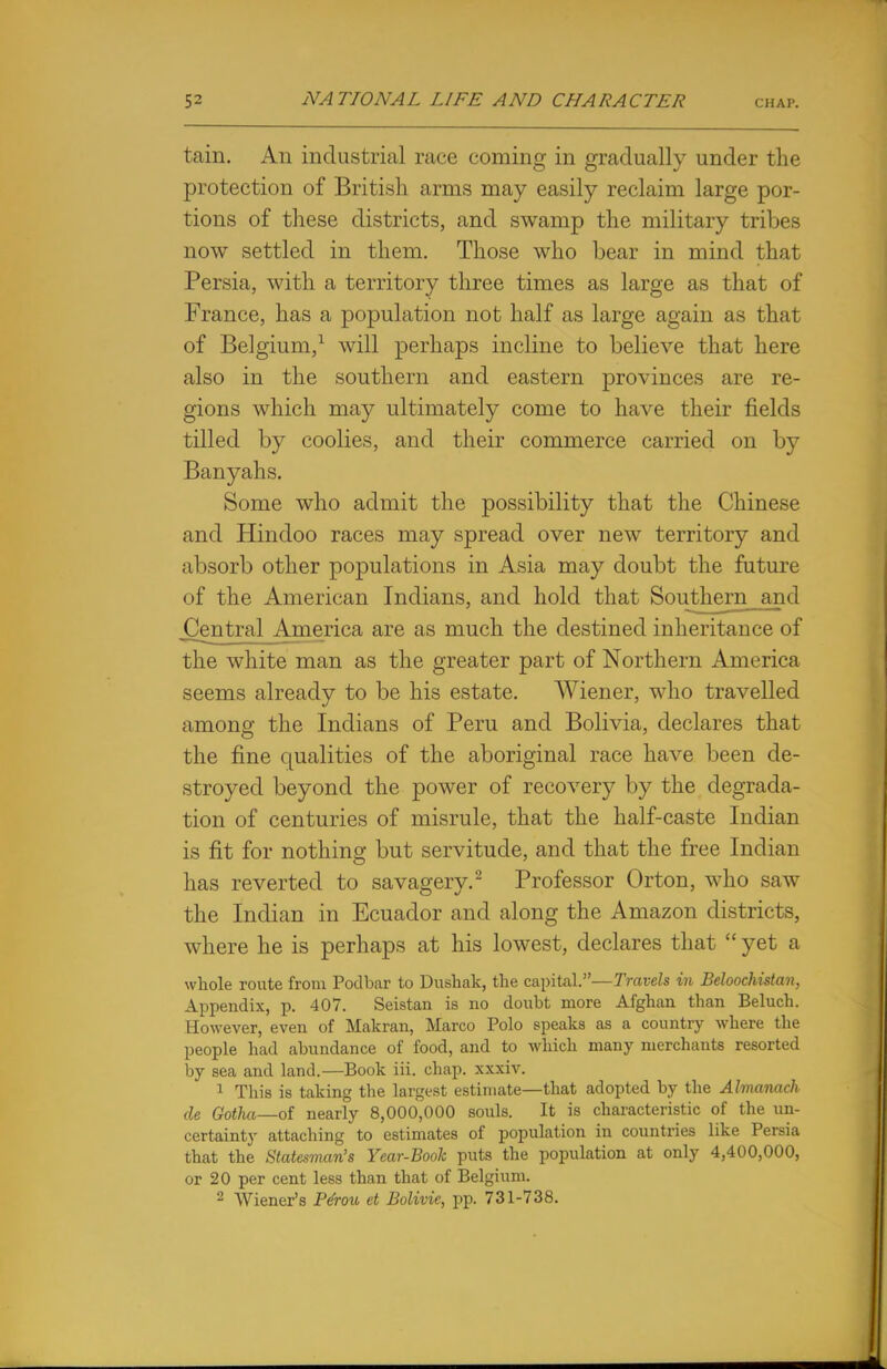 tain. An industrial race coming in gradually under the protection of British arms may easily reclaim large por- tions of these districts, and swamp the military tribes now settled in them. Those who bear in mind that Persia, with a territory three times as large as that of France, has a population not half as large again as that of Belgium,1 will perhaps incline to believe that here also in the southern and eastern provinces are re- gions which may ultimately come to have their fields tilled by coolies, and their commerce carried on by Banyahs. Some who admit the possibility that the Chinese and Hindoo races may spread over new territory and absorb other populations in Asia may doubt the future of the American Indians, and hold that Southern and Central America are as much the destined inheritance of the white man as the greater part of Northern America seems already to be his estate. Wiener, who travelled among the Indians of Peru and Bolivia, declares that the fine qualities of the aboriginal race have been de- stroyed beyond the power of recovery by the degrada- tion of centuries of misrule, that the half-caste Indian is fit for nothing but servitude, and that the free Indian has reverted to savagery.2 Professor Orton, who saw the Indian in Ecuador and along the Amazon districts, where he is perhaps at his lowest, declares that  yet a whole route from Podbar to Dushak, the capital.—Travels in Beloochistan, Appendix, p. 407. Seistan is no doubt more Afghan than Beluch. However, even of Makran, Marco Polo speaks as a country where the people had abundance of food, and to which many merchants resorted by sea and land.—Book iii. chap, xxxiv. 1 This is taking the largest estimate—that adopted by the Almanack de Gotha—of nearly 8,000,000 souls. It is characteristic of the un- certainty attaching to estimates of population in countries like Persia that the Statesman's Year-Book puts the population at only 4,400,000, or 20 per cent less than that of Belgium.