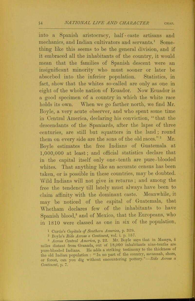 into a Spanish aristocracy, half - caste artisans and mechanics, and Indian cultivators and servants.1 Some- thing like this seems to be the general division, and if it embraced all the inhabitants of the country, it would mean that the families of Spanish descent were an insignificant minority who must sooner or later be absorbed into the inferior population. Statistics, in fact, show that the whites so-called are only as one in eight of the whole nation of Ecuador. Now Ecuador is a good specimen of a country in which the white race holds its own. When we go farther north, we find Mr. Boyle, a very acute observer, and who spent some time in Central America, declaring his conviction,  that the descendants of the Spaniards, after the lapse of three centuries, are still but squatters in the land; round them on every side are the sons of the old races.2 Mr. Boyle estimates the free Indians of Guatemala at 1,000,000 at least; and official statistics declare that in the capital itself only one-tenth are pure- blooded whites. That anything like an accurate census has been taken, or is possible in these countries, may be doubted. Wild Indians will not give in returns ; and among the free the tendency till lately must always have been to claim affinity with the dominant caste. Meanwhile, it may be noticed of the capital of Guatemala, that Whetham declares few of the inhabitants to have Spanish blood,3 and of Mexico, that the Europeans, who in 1810 were classed as one in six of the population, 1 Curtis's Capitals of Southern America, p. 329. 2 Boyle's Bide Across a Continent, vol. i. p. 157. 3 Across Central America, p. 22. Mr. Boyle says that in Masaya, 4 miles distant from Granada, out of 18,000 inhabitants nine-tenths are pure-blooded Indians. He adds a striking testimony to the thickness of the old Indian population :  In no part of the country, savannah, shore, or forest, can you dig without encountering pottery.—Ride Across a Continent, p. 7.