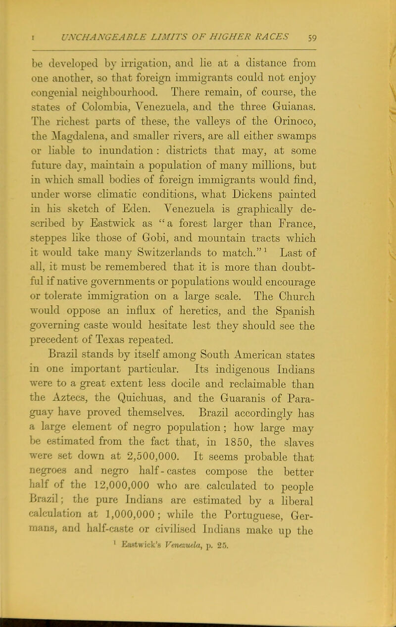 be developed by irrigation, and lie at a distance from one another, so that foreign immigrants could not enjoy congenial neighbourhood. There remain, of course, the states of Colombia, Venezuela, and the three Guianas. The richest parts of these, the valleys of the Orinoco, the Magdalena, and smaller rivers, are all either swamps or liable to inundation : districts that may, at some future day, maintain a population of many millions, but in which small bodies of foreign immigrants would find, under worse climatic conditions, what Dickens painted in his sketch of Eden. Venezuela is graphically de- scribed by Eastwick as a forest larger than France, sreppes like those of Gobi, and mountain tracts which it would take many Switzerlands to match.1 Last of all, it must be remembered that it is more than doubt- ful if native governments or populations would encourage or tolerate immigration on a large scale. The Church would oppose an influx of heretics, and the Spanish governing caste would hesitate lest they should see the precedent of Texas repeated. Brazil stands by itself among South American states in one important particular. Its indigenous Indians were to a great extent less docile and reclaimable than the Aztecs, the Quichuas, and the Guaranis of Para- guay have proved themselves. Brazil accordingly has a large element of negro population; how large may be estimated from the fact that, in 1850, the slaves were set down at 2,500,000. It seems probable that negroes and negro half-castes compose the better half of the 12,000,000 who are calculated to people Brazil; the pure Indians are estimated by a liberal calculation at 1,000,000 ; while the Portuguese, Ger- mans, and half-caste or civilised Indians make up the ' Eastwick's Venezuela, p. 2>.