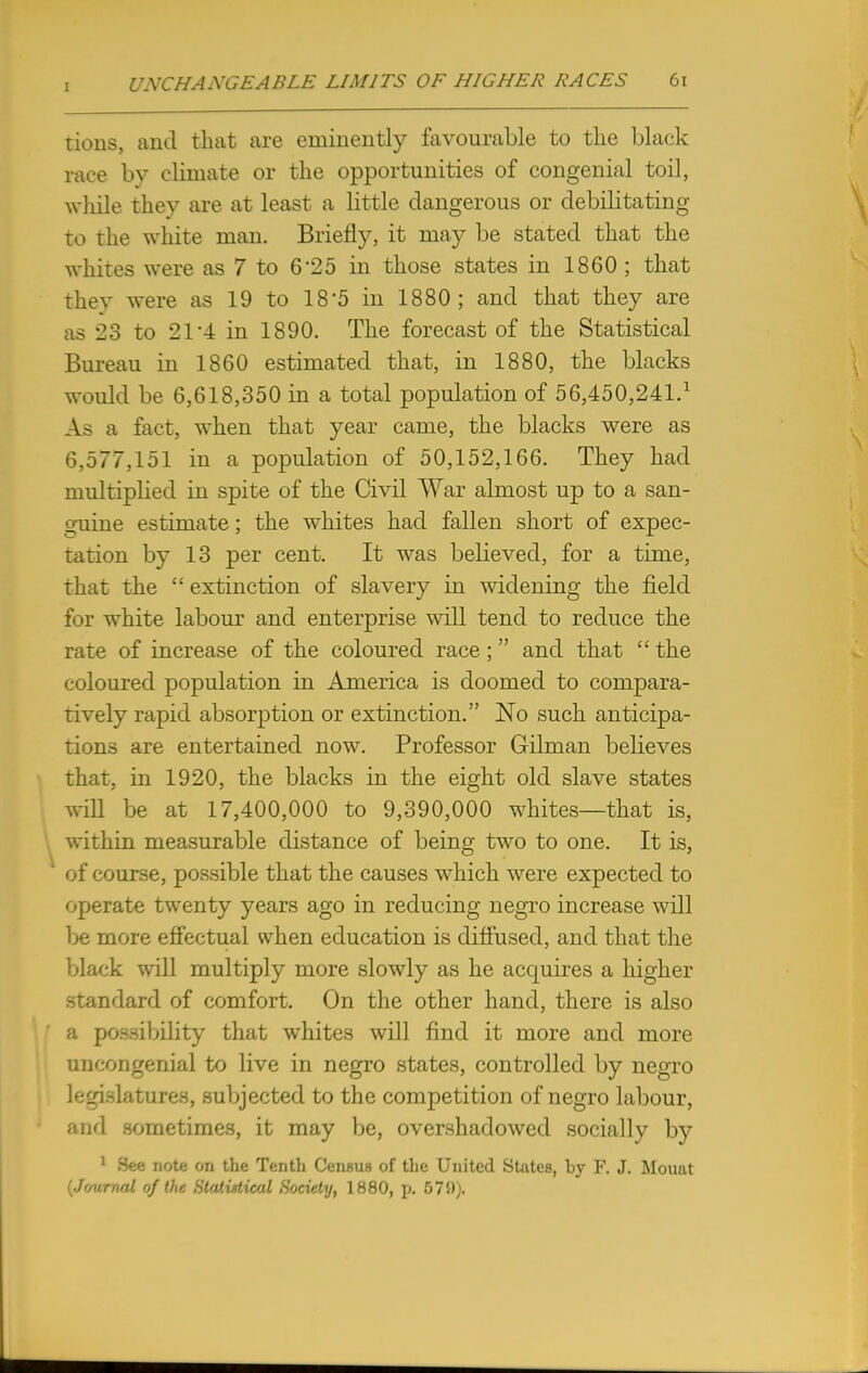 tious, and that are eminently favourable to the black race by climate or the opportunities of congenial toil, while they are at least a little dangerous or debilitating to the white man. Briefly, it may be stated that the whites were as 7 to 625 in those states in 1860 ; that they were as 19 to 18-5 in 1880; and that they are as 23 to 21'4 in 1890. The forecast of the Statistical Bureau in 1860 estimated that, in 1880, the blacks would be 6,618,350 in a total population of 56,450,241.1 As a fact, when that year came, the blacks were as 6,577,151 in a population of 50,152,166. They had multiplied in spite of the Civil War almost up to a san- guine estimate; the whites had fallen short of expec- tation by 13 per cent. It was believed, for a time, that the  extinction of slavery in widening the field for white labour and enterprise will tend to reduce the rate of increase of the coloured race; and that  the coloured population in America is doomed to compara- tively rapid absorption or extinction. No such anticipa- tions are entertained now. Professor Gilman believes that, in 1920, the blacks in the eight old slave states will be at 17,400,000 to 9,390,000 whites—that is, within measurable distance of being two to one. It is, of course, possible that the causes which were expected to operate twenty years ago in reducing negro increase will be more effectual when education is diffused, and that the black will multiply more slowly as he acquires a higher standard of comfort. On the other hand, there is also a possibility that whites will find it more and more uncongenial to live in negro states, controlled by negro legislatures, subjected to the competition of negro labour, and sometimes, it may be, overshadowed socially by 1 See note on the Tenth Census of the United States, by F. J. Mount (Journal of the Statistical Society, 1880, p. 57S)).