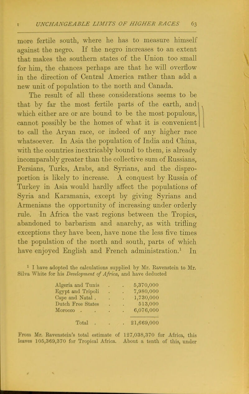 more fertile south, where he has to measure himself against the neoro. If the negro increases to an extent that makes the southern states of the Union too small for him, the chances perhaps are that he will overflow in the direction of Central America rather than add a new unit of population to the north and Canada. The result of all these considerations seems to be that by far the most fertile parts of the earth, and which either are or are bound to be the most populous, cannot possibly be the homes of what it is convenient to call the Aryan race, or indeed of any higher race whatsoever. In Asia the population of India and China, with the countries inextricably bound to them, is already incomparably greater than the collective sum of Eussians, Persians, Turks, Arabs, and Syrians, and the dispro- portion is likely to increase. A conquest by Russia of Turkey in Asia would hardly affect the populations of Syria and Karamania, except by giving Syrians and Armenians the opportunity of increasing under orderly rule. In Africa the vast regions between the Tropics, abandoned to barbarism and anarchy, as with trifling exceptions they have been, have none the less five times the population of the north and south, parts of which have enjoyed English and French administration.1 In 1 I Lave adopted the calculations supplied by Mr. Ravenstein to Mr. Silva White for his Development of Africa, and have deducted Algeria and Tunis Egypt and Tripoli Cape and Natal . Dutch Free States Morocco . 5,370,000 7,980,000 1,730,000 513,000 6,076,000 Total . . . 21,669,000 From Mr. Ravenstein's total estimate of 127,038,370 for Africa, this leaves 105,36^,370 for Tropical Africa. About a tenth of this, under