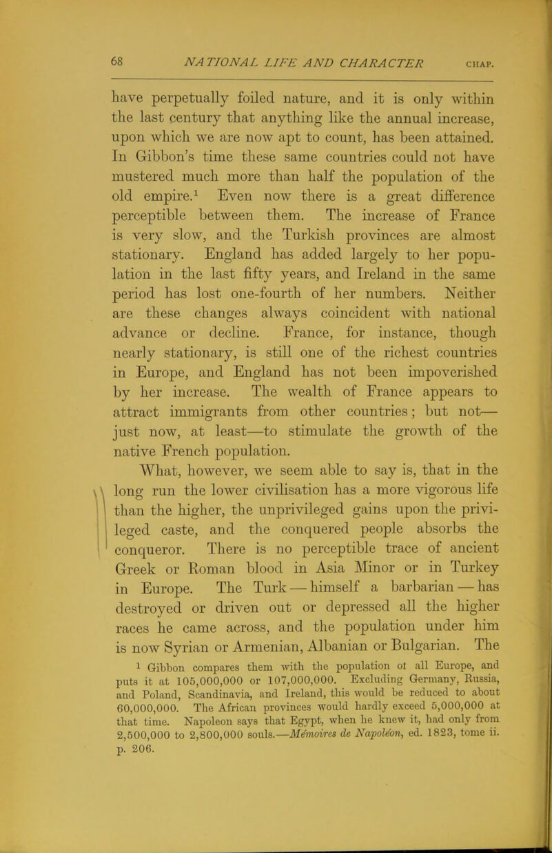 have perpetually foiled nature, and it is only within the last century that anything like the annual increase, upon which we are now apt to count, has been attained. In Gibbon's time these same countries could not have mustered much more than half the population of the old empire.1 Even now there is a great difference perceptible between them. The increase of France is very slow, and the Turkish provinces are almost stationary. England has added largely to her popu- lation in the last fifty years, and Ireland in the same period has lost one-fourth of her numbers. Neither are these changes always coincident with national advance or decline. France, for instance, though nearly stationary, is still one of the richest countries in Europe, and England has not been impoverished by her increase. The wealth of France appears to attract immigrants from other countries; but not— just now, at least—to stimulate the growth of the native French population. What, however, we seem able to say is, that in the \ long run the lower civilisation has a more vigorous life than the higher, the unprivileged gains upon the privi- leged caste, and the conquered people absorbs the conqueror. There is no perceptible trace of ancient Greek or Roman blood in Asia Minor or in Turkey in Europe. The Turk — himself a barbarian — has destroyed or driven out or depressed all the higher races he came across, and the population under him is now Syrian or Armenian, Albanian or Bulgarian. The 1 Gibbon compares them with the population ot all Europe, and puts it at 105,000,000 or 107,000,000. Excluding Germany, Russia, and Poland, Scandinavia, and Ireland, this would be reduced to about 60,000,000. The African provinces would hardly exceed 5,000,000 at that time. Napoleon says that Egypt, when he knew it, had only from 2,500,000 to 2,800,000 souls.—Me'moires de Napoteon, ed. 1823, tome ii. p. 206.