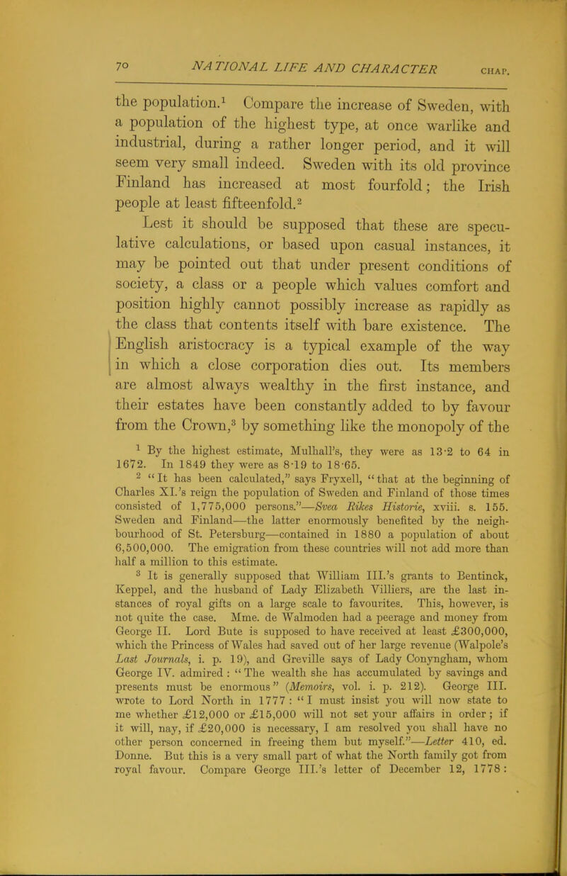 CHAP. the population.1 Compare the increase of Sweden, with a population of the highest type, at once warlike and industrial, during a rather longer period, and it will seem very small indeed. Sweden with its old province Finland has increased at most fourfold; the Irish people at least fifteenfold.2 Lest it should be supposed that these are specu- lative calculations, or based upon casual instances, it may be pointed out that under present conditions of society, a class or a people which values comfort and position highly cannot possibly increase as rapidly as the class that contents itself with bare existence. The English aristocracy is a typical example of the way in which a close corporation dies out. Its members are almost always wealthy in the first instance, and their estates have been constantly added to by favour from the Crown,3 by something like the monopoly of the 1 By the highest estimate, MulhalFs, they were as 13-2 to 64 in 1672. In 1849 they were as 8-19 to 18-65. 2  It has been calculated, says Fryxell,  that at the beginning of Charles XL's reign the population of Sweden and Fiuland of those times consisted of 1,775,000 persons.—Svea Rikes Historie, xviii. s. 155. Sweden and Finland—the latter enormously benefited by the neigh- bourhood of St. Petersburg—contained in 1880 a population of about 6,500,000. The emigration from these countries will not add more than half a million to this estimate. 3 It is generally supposed that William III.'s grants to Bentinck, Keppel, and the husband of Lady Elizabeth Villiers, are the last in- stances of royal gifts on a large scale to favourites. This, however, is not quite the case. Mme. de Walmoden had a peerage and money from George II. Lord Bute is supposed to have received at least £300,000, which the Princess of Wales had saved out of her large revenue (Walpole's Last Journals, i. p. 19), and Greville says of Lady Conyngham, whom George IV. admired :  The wealth she has accumulated by savings and presents must be enormous (Memoirs, vol. i. p. 212). George III. wrote to Lord North in 1777: I must insist you will now state to me whether £12,000 or £15,000 will not set your affairs in order; if it will, nay, if £20,000 is necessary, I am resolved you shall have no other person concerned in freeing them but myself.—Letter 410, ed. Donne. But this is a very small part of what the North family got from royal favour. Compare George III.'s letter of December 12, 1778: