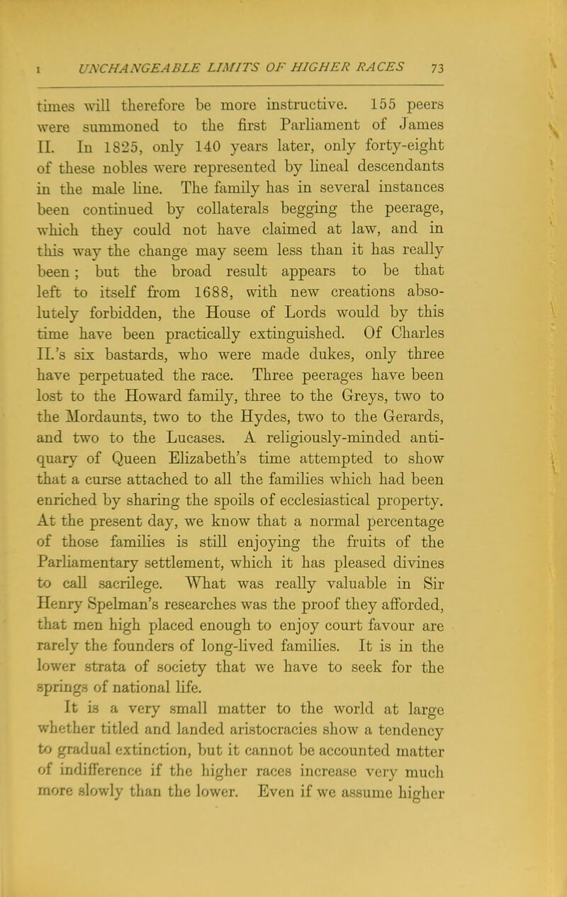 times will therefore be more instructive. 155 peers were summoned to the first Parliament of James EL In 1825, only 140 years later, only forty-eight of these nobles were represented by lineal descendants in the male line. The family has in several instances been continued by collaterals begging the peerage, which they could not have claimed at law, and in this way the change may seem less than it has really been; but the broad result appears to be that left to itself from 1688, with new creations abso- lutely forbidden, the House of Lords would by this time have been practically extinguished. Of Charles II.'s six bastards, who were made dukes, only three have perpetuated the race. Three peerages have been lost to the Howard family, three to the Greys, two to the Mordaunts, two to the Hydes, two to the Gerards, and two to the Lucases. A religiously-minded anti- quary of Queen Elizabeth's time attempted to show that a curse attached to all the families which had been enriched by sharing the spoils of ecclesiastical property. At the present day, we know that a normal percentage of those families is still enjoying the fruits of the Parliamentary settlement, which it has pleased divines to call sacrilege. What was really valuable in Sir Henry Spelman's researches was the proof they afforded, that men high placed enough to enjoy court favour are rarely the founders of long-lived families. It is in the lower strata of society that we have to seek for the springs of national life. It is a very small matter to the world at large whether titled and landed aristocracies show a tendency to gradual extinction, but it cannot be accounted matter of indifference if the higher races increase very much more slowly than the lower. Even if we assume higher