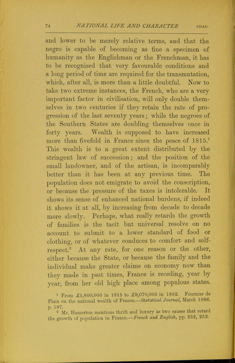 and lower to be merely relative terms, and that the negro is capable of becoming as fine a specimen of humanity as the Englishman or the Frenchman, it has to be recognised that very favourable conditions and a long period of time are required for the transmutation, which, after all, is more than a little doubtful. Now to take two extreme instances, the French, who are a very important factor in civilisation, will only double them- selves in two centuries if they retain the rate of pro- gression of the last seventy years; while the negroes of the Southern States are doubling themselves once in forty years. Wealth is supposed to have increased more than fivefold in France since the peace of 1815.1 This wealth is to a great extent distributed by the stringent law of succession ; and the position of the small landowner, and of the artisan, is incomparably better than it has been at any previous time. The population does not emigrate to avoid the conscription, or because the pressure of the taxes is intolerable. It shows its sense of enhanced national burdens, if indeed it shows it at all, by increasing from decade to decade more slowly. Perhaps, what really retards the growth of families is the tacit but universal resolve on no account to submit to a lower standard of food or clothing, or of whatever conduces to comfort and self- respect.2 At any rate, for one reason or the other, either because the State, or because the family and the individual make greater claims on economy now than they made in past times, France is receding, year by year, from her old high place among populous states. 1 From £1,800,000 in 1815 to £9,070,000 in 1882. Fournier de Flaix on the national wealth of France.—Statistical Journal, March 1886. p. 197. 2 Mr. Hamerton mentions thrift and luxury as two causes that retard the growth of population in France.—French and English, pp. 252, 253.