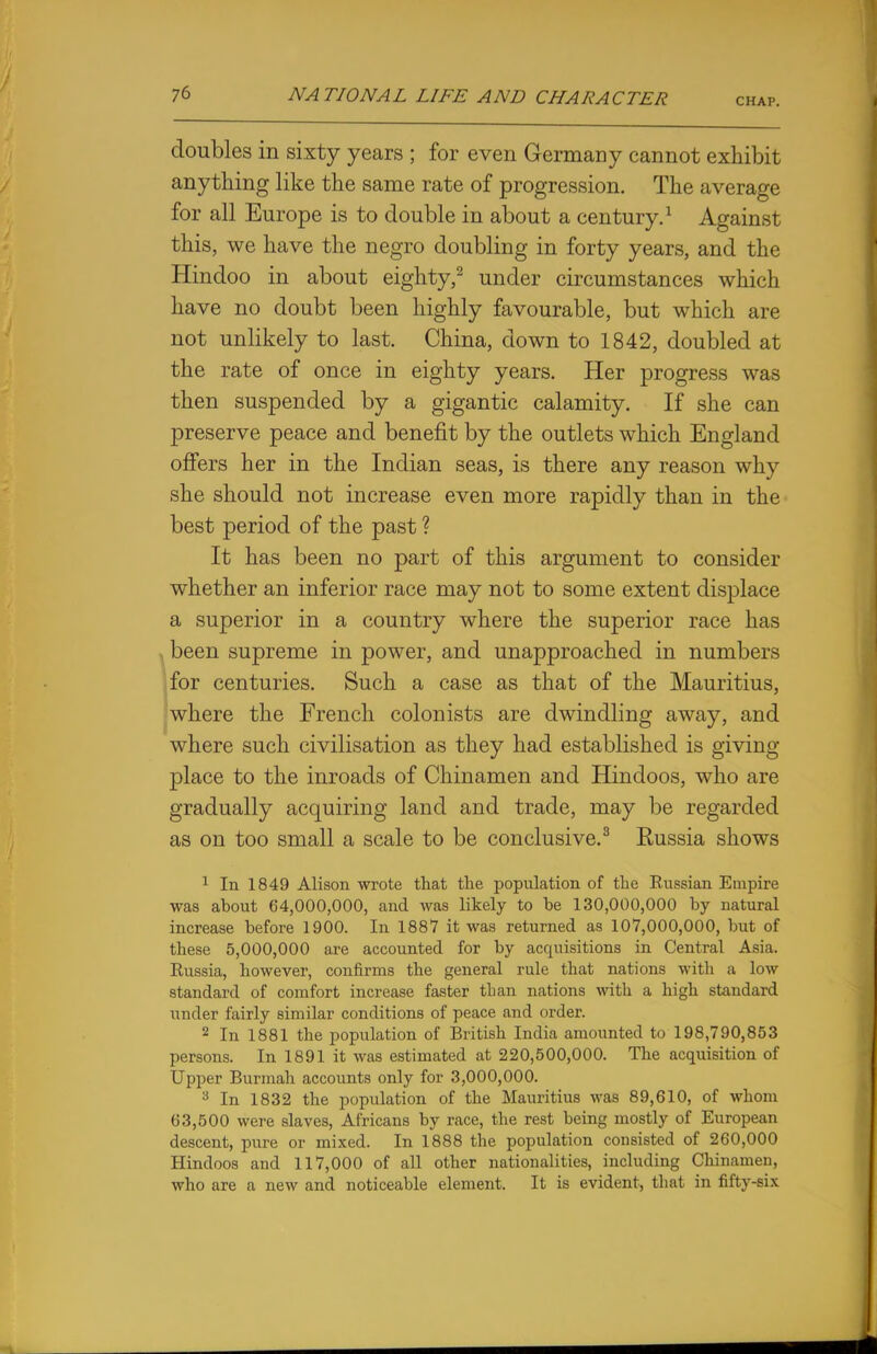 CHAP. doubles in sixty years ; for even Germany cannot exhibit anything like the same rate of progression. The average for all Europe is to double in about a century.1 Against this, we have the negro doubling in forty years, and the Hindoo in about eighty,2 under circumstances which have no doubt been highly favourable, but which are not unlikely to last. China, down to 1842, doubled at the rate of once in eighty years. Her progress was then suspended by a gigantic calamity. If she can preserve peace and benefit by the outlets which England offers her in the Indian seas, is there any reason why she should not increase even more rapidly than in the best period of the past ? It has been no part of this argument to consider whether an inferior race may not to some extent displace a superior in a country where the superior race has been supreme in power, and unapproached in numbers for centuries. Such a case as that of the Mauritius, where the French colonists are dwindling away, and where such civilisation as they had established is giving place to the inroads of Chinamen and Hindoos, who are gradually acquiring land and trade, may be regarded as on too small a scale to be conclusive.3 Eussia shows 1 In 1849 Alison wrote that the population of the Eussian Empire was about 64,000,000, and was likely to he 130,000,000 by natural increase before 1900. In 1887 it was returned as 107,000,000, but of these 5,000,000 are accounted for by acquisitions in Central Asia. Russia, however, confirms the general rule that nations with a low standard of comfort increase faster than nations with a high standard under fairly similar conditions of peace and order. 2 In 1881 the population of British India amounted to 198,790,853 persons. In 1891 it was estimated at 220,500,000. The acquisition of Upper Burmah accounts only for 3,000,000. 3 In 1832 the population of the Mauritius was 89,610, of whom 63,500 were slaves, Africans by race, the rest being mostly of European descent, pure or mixed. In 1888 the population consisted of 260,000 Hindoos and 117,000 of all other nationalities, including Chinamen, who are a new and noticeable element. It is evident, that in fifty-six