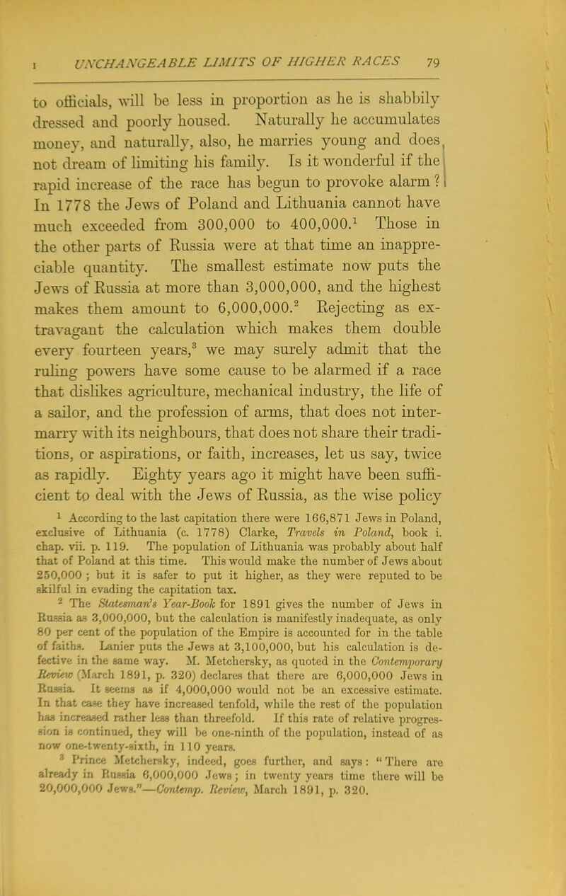 to officials, will be less in proportion as he is shabbily dressed and poorly housed. Naturally he accumulates money, and naturally, also, he marries young and does not dream of limiting his family. Is it wonderful if the rapid increase of the race has begun to provoke alarm ? In 1778 the Jews of Poland and Lithuania cannot have much exceeded from 300,000 to 400,000.* Those in the other parts of Russia were at that time an inappre- ciable quantity. The smallest estimate now puts the Jews of Russia at more than 3,000,000, and the highest makes them amount to 6,000,000.2 Rejecting as ex- travagant the calculation which makes them double every fourteen years,3 we may surely admit that the ruling powers have some cause to be alarmed if a race that dislikes agriculture, mechanical industry, the life of a sailor, and the profession of arms, that does not inter- marry with its neighbours, that does not share their tradi- tions, or aspirations, or faith, increases, let us say, twice as rapidly. Eighty years ago it might have been suffi- cient to deal with the Jews of Russia, as the wise policy 1 According to the last capitation there were 166,871 Jews in Poland, exclusive of Lithuania (c. 1778) Clarke, Travels in Poland, book i. chap. vii. p. 119. The population of Lithuania was probably about half that of Poland at this time. This would make the number of Jews about 250,000 ; but it is safer to put it higher, as they were reputed to be skilful in evading the capitation tax. 2 The Statesman's Year-Book for 1891 gives the number of Jews in Russia as 3,000,000, but the calculation is manifestly inadequate, as only 80 per cent of the population of the Empire is accounted for in the table of faiths. Lanier puts the Jews at 3,100,000, but his calculation is de- fective in the same way. M. Metchersky, as quoted in the Contemporary Review (March 1891, p. 320) declares that there are 6,000,000 Jews in Russia. It seems as if 4,000,000 would not be an excessive estimate. In that case they have increased tenfold, while the rest of the population haa increased rather less than threefold. If this rate of relative progres- sion is continued, they will be one-ninth of the population, instead of as now one-twenty-sixth, in 110 years. 3 Prince Metchersky, indeed, goes further, and says:  There are already in Russia 6,000,000 Jews; in twenty years time there will be 20,000,000 Jewa.—Contemp. Review, March 1891, p. 320.