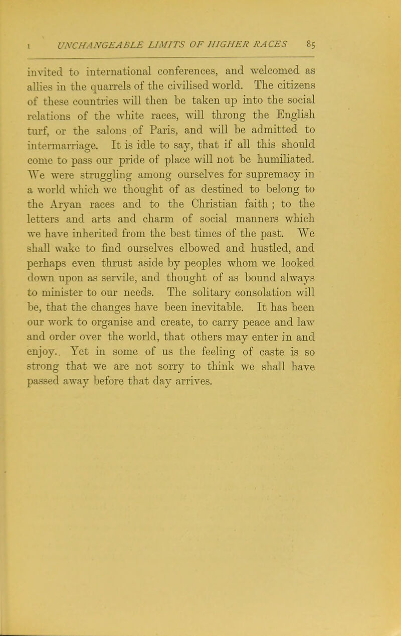 invited to international conferences, and welcomed as allies in the quarrels of the civilised world. The citizens of these countries will then be taken up into the social relations of the white races, will throng the English turf, or the salons of Paris, and will be admitted to intermarriage. It is idle to say, that if all this should come to pass our pride of place will not be humiliated. W'e were struggling among ourselves for supremacy in a world which we thought of as destined to belong to the Aryan races and to the Christian faith; to the letters and arts and charm of social manners which we have inherited from the best times of the past. We shall wake to find ourselves elbowed and hustled, and perhaps even thrust aside by peoples whom we looked down upon as servile, and thought of as bound always to minister to our needs. The solitary consolation will be, that the changes have been inevitable. It has been our work to organise and create, to carry peace and law and order over the world, that others may enter in and enjoy.. Yet in some of us the feeling of caste is so strong that we are not sorry to think we shall have passed away before that day arrives.