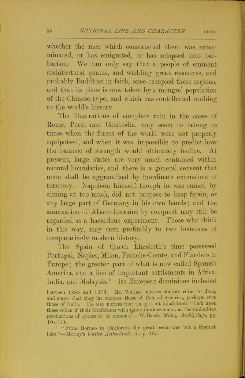 whether the race which constructed them was exter- minated, or has emigrated, or has relapsed into bar- barism. We can only say that a people of eminent architectural genius, and wielding great resources, and probably Buddhist in faith, once occupied these regions, and that its place is now taken by a mongrel population of the Chinese type, and which has contributed nothing to the world's history. The illustrations of complete ruin in the cases of Rome, Peru, and Cambodia, may seem to belong to times when the forces of the world were not properly equipoised, and when it was impossible to predict how the balance of strength would ultimately incline. At present, large states are very much contained within natural boundaries, and there is a general consent that none shall be aggrandised by inordinate extensions of territory. Napoleon himself, though he was ruined by aiming at too much, did not propose to keep Spain, or any large part of Germany in his own hands; and the annexation of Alsace-Lorraine by conquest may still be regarded as a hazardous experiment. Those who think in this way, may turn profitably to two instances of comparatively modern history. The Spain of Queen Elizabeth's time possessed Portugal, Naples, Milan, Franche-Comte, and Flanders in Europe ; the greater part of what is now called Spanish America, and a line of important settlements in Africa, India, and Malaysia.1 Its European dominions included between 1295 and 1373. Mr. Wallace notices similar ruins in Java, and states that they far surpass those of Central America, perhaps even those of India. He also notices that the present inhabitants  look upon these relics of their forefathers with ignorant amazement, as the undoubted productions of giants or of demons.''—Wallace's Malay Archijielago, pp. 104-106. 1 From Borneo to California the great ocean was but a Spanish lake.—Motley's United Netherlands, in. p. 485.