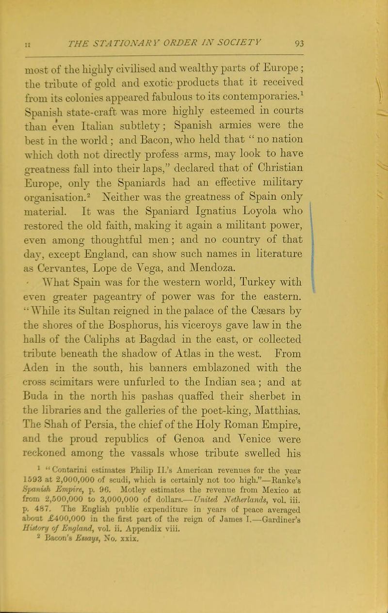 most of the highly civilised and wealthy parts of Europe ; the tribute of gold and exotic products that it received from its colonies appeared fabulous to its contemporaries.1 Spanish state-craft was more highly esteemed in courts than even Italian subtlety; Spanish armies were the best in the world ; and Bacon, who held that  no nation which doth not directly profess arms, may look to have greatness fall into their laps, declared that of Christian Europe, only the Spaniards had an effective military organisation.2 Neither was the greatness of Spain only material. It was the Spaniard Ignatius Loyola who restored the old faith, making it again a militant power, even among thoughtful men; and no country of that dav, except England, can show such names in literature as Cervantes, Lope de Vega, and Mendoza. • AVhat Spain was for the western world, Turkey with even greater pageantry of power was for the eastern. ■•While its Sultan reigned in the palace of the Caesars by the shores of the Bosphorus, his viceroys gave law in the halls of the Caliphs at Bagdad in the east, or collected tribute beneath the shadow of Atlas in the west. From Aden in the south, his banners emblazoned with the cross scimitars were unfurled to the Indian sea; and at Buda in the north his pashas quaffed their sherbet in the libraries and the galleries of the poet-king, Matthias. The Shah of Persia, the chief of the Holy Roman Empire, and the proud republics of Genoa and Venice were reckoned among the vassals whose tribute swelled his 1  Contarini estimates Philip II.'s American revenues for the year 1593 at 2,000,000 of scudi, which ia certainly not too high.—Ranke's Spanish Empire, p. 90. Motley estimates the revenue from Mexico at from 2,500,000 to 3,000,000 of dollars.— United Netherlands, vol. iii. p. 487. The English public expenditure in years of peace averaged a>x>ut £400,000 in the first part of the reign of James 1.—Gardiner's History of England, vol. ii. Appendix viii. 2 Bacon's Essays, No. xxix.