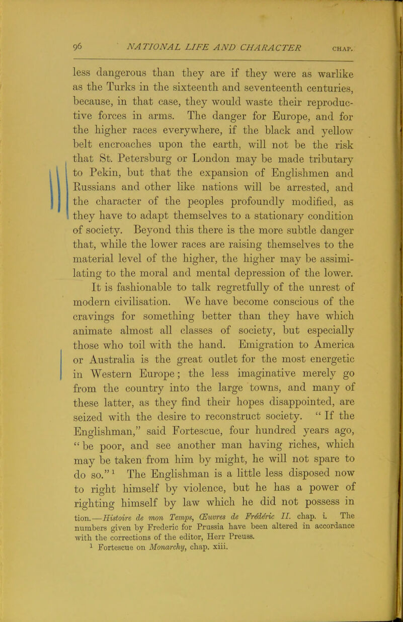 less dangerous than they are if they were as warlike as the Turks in the sixteenth and seventeenth centuries, because, in that case, they would waste their reproduc- tive forces in arms. The danger for Europe, and for the higher races everywhere, if the black and yellow belt encroaches upon the earth, will not be the risk that St. Petersburg or London may be made tributary to Pekin, but that the expansion of Englishmen and Russians and other like nations will be arrested, and the character of the peoples profoundly modified, as they have to adapt themselves to a stationary condition of society. Beyond this there is the more subtle danger that, while the lower races are raising themselves to the material level of the higher, the higher may be assimi- lating to the moral and mental depression of the lower. It is fashionable to talk regretfully of the unrest of modern civilisation. We have become conscious of the cravings for something better than they have which animate almost all classes of society, but especially those who toil with the hand. Emigration to America or Australia is the great outlet for the most energetic in Western Europe; the less imaginative merely go from the country into the large towns, and many of these latter, as they find their hopes disappointed, are seized with the desire to reconstruct society.  If the Englishman, said Fortescue, four hundred years ago,  be poor, and see another man having riches, which may be taken from him by might, he will not spare to do so.1 The Englishman is a little less disposed now to right himself by violence, but he has a power of righting himself by law which he did not possess in tion.—Histoire de mon Temps, CEuvres de Fre'de'ric II. chap. i. The numbers given by Frederic for Prussia have been altered in accordance with the corrections of the editor, Herr Preuss. 1 Fortescue on Monarchy, chap. xiii.