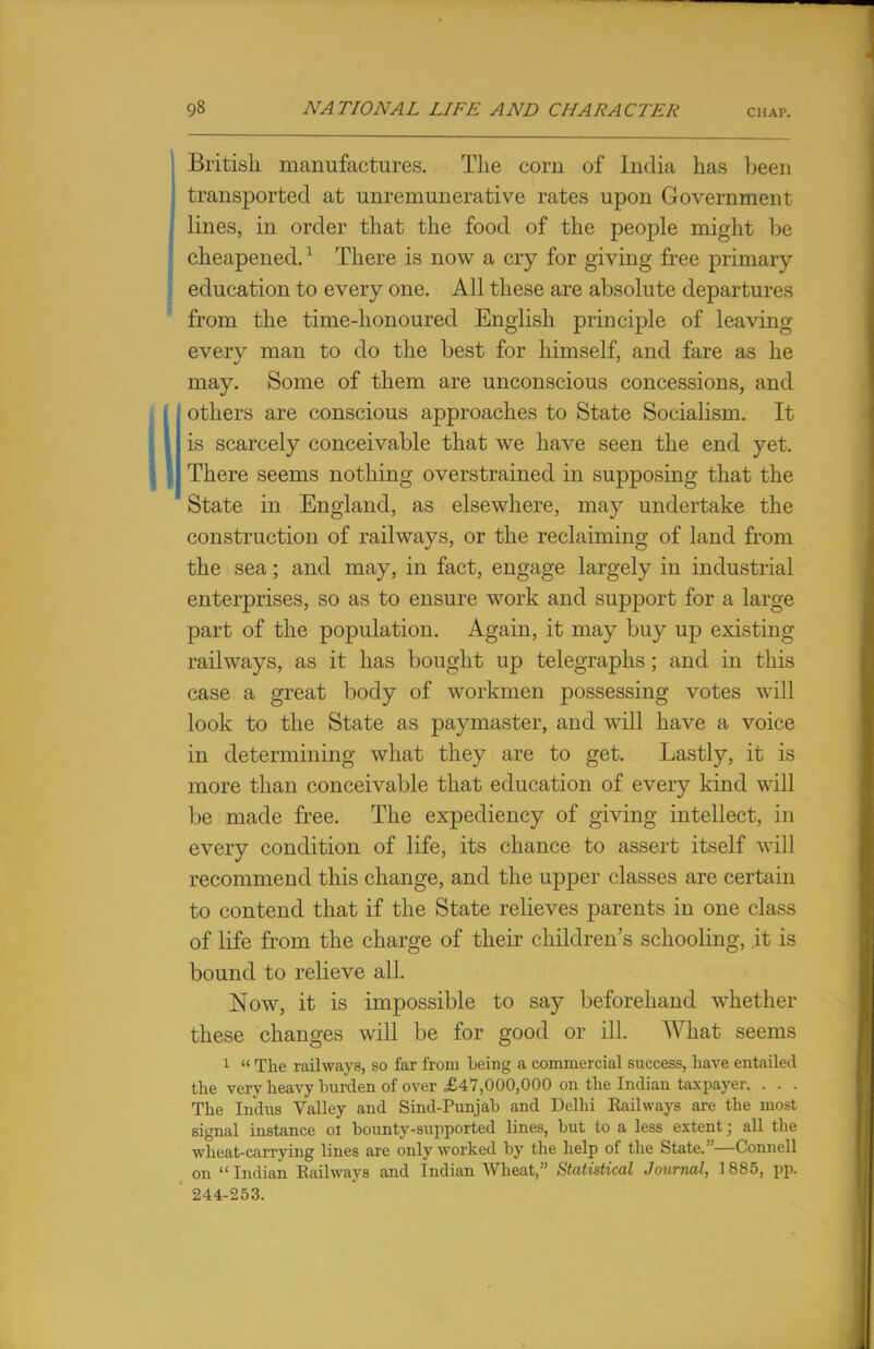 British manufactures. The corn of India has been transported at unremunerative rates upon Government lines, in order that the food of the people might be cheapened.1 There is now a cry for giving free primary education to every one. All these are absolute departures from the time-honoured English principle of leaving every man to do the best for himself, and fare as he may. Some of them are unconscious concessions, and others are conscious approaches to State Socialism. It is scarcely conceivable that we have seen the end yet. There seems nothing overstrained in supposing that the State in England, as elsewhere, may undertake the construction of railways, or the reclaiming of land from the sea; and may, in fact, engage largely in industrial enterprises, so as to ensure work and support for a large part of the population. Again, it may buy up existing railways, as it has bought up telegraphs; and in this case a great body of workmen possessing votes will look to the State as paymaster, and will have a voice in determining what they are to get. Lastly, it is more than conceivable that education of every kind will be made free. The expediency of giving intellect, in every condition of life, its chance to assert itself will recommend this change, and the upper classes are certain to contend that if the State relieves parents in one class of life from the charge of their children's schooling, it is bound to relieve all. Now, it is impossible to say beforehand whether these changes will be for good or ill. What seems 1  The railways, so far from being a commercial success, have entailed the very heavy burden of over £47,000,000 on the Indian taxpayer. . . . The Indus Valley and Sind-Punjab and Delhi Railways are the most signal instance ol bounty-supported lines, but to a less extent; all the wheat-carrying lines are only worked by the help of the State.—Connell on  Indian Railways and Indian Wheat, Statistical Journal, 1885, pp. 244-253.