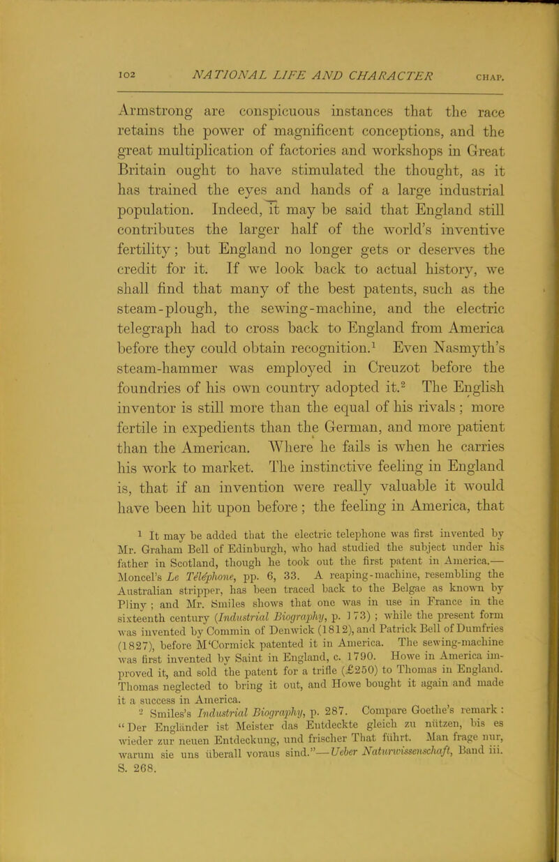 Armstrong are conspicuous instances that the race retains the power of magnificent conceptions, and the great multiplication of factories and workshops in Great Britain ought to have stimulated the thought, as it has trained the eyes and hands of a large industrial population. Indeed, it may be said that England still contributes the larger half of the world's inventive fertility; but England no longer gets or deserves the credit for it. If we look back to actual history, we shall find that many of the best patents, such as the steam-plough, the sewing-machine, and the electric telegraph had to cross back to England from America before they could obtain recognition.1 Even Nasmyth's steam-hammer was employed in Creuzot before the foundries of his own country adopted it.2 The English inventor is still more than the equal of his rivals ; more fertile in expedients than the German, and more patient than the American. Where he fails is when he carries his work to market. The instinctive feeling in England is, that if an invention were really valuable it would have been hit upon before; the feeling in America, that 1 It may be added that the electric telephone was first invented by Mr. Graham Bell of Edinburgh, who had studied the subject under his father in Scotland, though he took out the first patent in America.— Moncel's Le TJtephone, pp. 6, 33. A reaping-machine, resembling the Australian stripper, has been traced back to the Belgae as known by Pliny ; and Mr. Smiles shows that one was in use in France in the sixteenth century (Industrial Biography, p. 1 73) ; while the present form was invented by Commin of Denwick (1812), and Patrick Bell of Dumfries (1827), before M'Cormick patented it in America. The sewing-machine was first invented bv Saint in England, c. 1790. Howe in America im- proved it, and sold the patent for a trifle (£250) to Thomas in England. Thomas neglected to bring it out, and Howe bought it again and made it a success in America. - Smiles's Industrial Biography, p. 287. Compare Goethe's remark : Der Enghinder ist Meister das Entdeckte gleich zu niitzen, his es wieder zur neuen Entdeckung, und frischer That fiihrt. Man frage nur, warum sie uns iiberall voraus sind.— Ueber Natuncissenschaft, Band iii. S. 268.