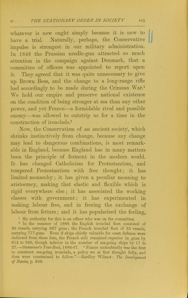 whatever is new ought simply because it is new to have a trial. Naturally, perhaps, the Conservative impulse is strongest in our military administration. In 1848 the Prussian needle-gun attracted so much attention iu the campaign against Denmark, that a committee of officers was appointed to report upon it. They agreed that it was quite unnecessary to give up Brown Bess, and the change to a long-range rifle had accordingly to be made during the Crimean War.1 We hold our empire and preserve national existence on the condition of being stronger at sea than any other power, and yet France—a formidable rival and possible enemv—was allowed to outstrip us for a time in the construction of ironclads.2 Now, the Conservatism of an ancient society, which shrinks instinctively from change, because any change may lead to dangerous combinations, is most remark- able in England, because England has in many matters been the principle of ferment in the modern world. It has changed Catholicism for Protestantism, and tempered Protestantism with free thought; it has limited monarchy; it has given a peculiar meaning to aristocracy, making that elastic and flexible which is rigid everywhere else; it has associated the working- classes with government; it has experimented in making labour free, and in freeing the exchange of labour from fetters; and it has popularised the feeling, 1 My authority for this is an officer who was on the committee. 2 In the summer of 1866 the English ironclad fleet consisted of 36 vessels, carrying 637 guns; the French ironclad fleet of 33 vessels, carrying 777 guns. Even if ships chiefly valuable for coast defence were deducted from these lists, the French still remained superior in guns by 613 to 526, though inferior in the number of sea-going ships by 17 to 27.—Statesman'* Year-Book, 1886-87.  France undoubtedly was the first to construct sea-going ironclads, a policy we at first thought folly, and then were constrained to follow.—Eardley Wilmot: The Development of Navies, p. 249.