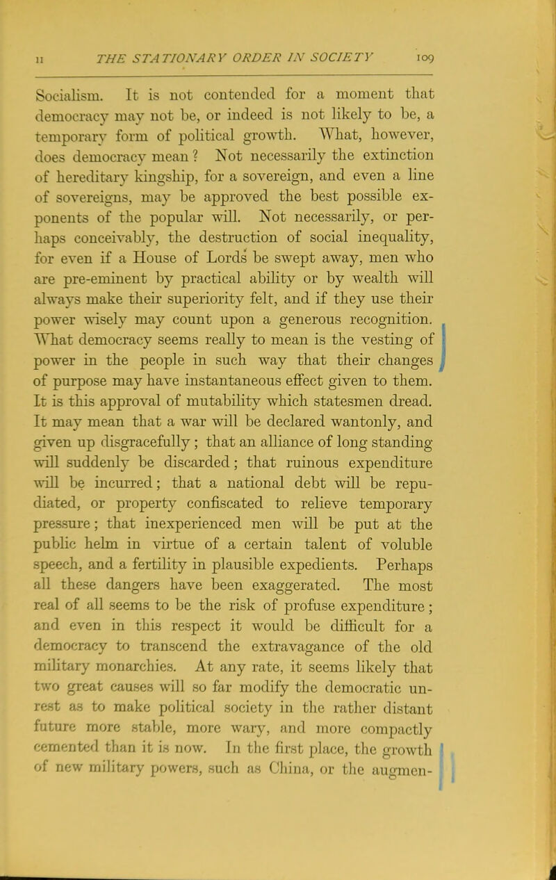 Socialism. It is not contended for a moment that democracy may not be, or indeed is not likely to be, a temporary form of political growth. What, however, does democracy mean ? Not necessarily the extinction of hereditary kingship, for a sovereign, and even a line of sovereigns, may be approved the best possible ex- ponents of the popular will. Not necessarily, or per- haps conceivably, the destruction of social inequality, for even if a House of Lords be swept away, men who are pre-eminent by practical ability or by wealth will always make their superiority felt, and if they use their power wisely may count upon a generous recognition. TThat democracy seems really to mean is the vesting of power in the people in such way that their changes of purpose may have instantaneous effect given to them. It is this approval of mutability which statesmen dread. It may mean that a war will be declared wantonly, and given up disgracefully ; that an alliance of long standing- will suddenly be discarded; that ruinous expenditure will be incurred; that a national debt will be repu- diated, or property confiscated to relieve temporary pressure; that inexperienced men will be put at the public helm in virtue of a certain talent of voluble speech, and a fertility in plausible expedients. Perhaps all these dangers have been exaggerated. The most real of all seems to be the risk of profuse expenditure; and even in this respect it would be difficult for a democracy to transcend the extravagance of the old military monarchies. At any rate, it seems likely that two great causes will so far modify the democratic un- rest aa to make political society in the rather distant future more stable, more wary, and more compactly cemented than it is now. In the first place, the growth of new military powers, such as China, or the augmcn-