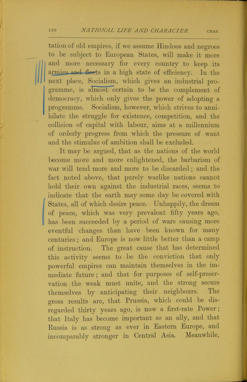 tation of old empires, if we assume Hindoos and negroes to be subject to European States, will make it more and more necessary for every country to keep its camjjja \md tioets in a high state of efficiency. In the next place, Socialism, which gives an industrial pro- gramme, is almost certain to be the complement of democracy, which only gives the power of adopting a programme. Socialism, however, which strives to anni- hilate the struggle for existence, competition, and the collision of capital with labour, aims at a millennium of orderly progress from which the pressure of want and the stimulus of ambition shall be excluded. It may be argued, that as the nations of the world become more and more enlightened, the barbarism of war will tend more and more to be discarded; and the fact noted above, that purely warlike nations cannot hold their own against the industrial races, seems to indicate that the earth may some day be covered with States, all of which desire peace. Unhappily, the dream of peace, which was very prevalent fifty years ago, has been succeeded by a period of wars causing more eventful changes than have been known for many centuries; and Europe is now little better than a camp of instruction. The great cause that has determined this activity seems to be the conviction that only powerful empires can maintain themselves in the im- mediate future; and that for purposes of self-preser- vation the weak must unite, and the strong secure themselves by anticipating their neighbours. The gross results are, that Prussia, which could be dis- regarded thirty years ago, is now a first-rate Power; that Italy has become important as an ally, and that Russia is as strong as ever in Eastern Europe, and incomparably stronger in Central Asia. Meanwhile,