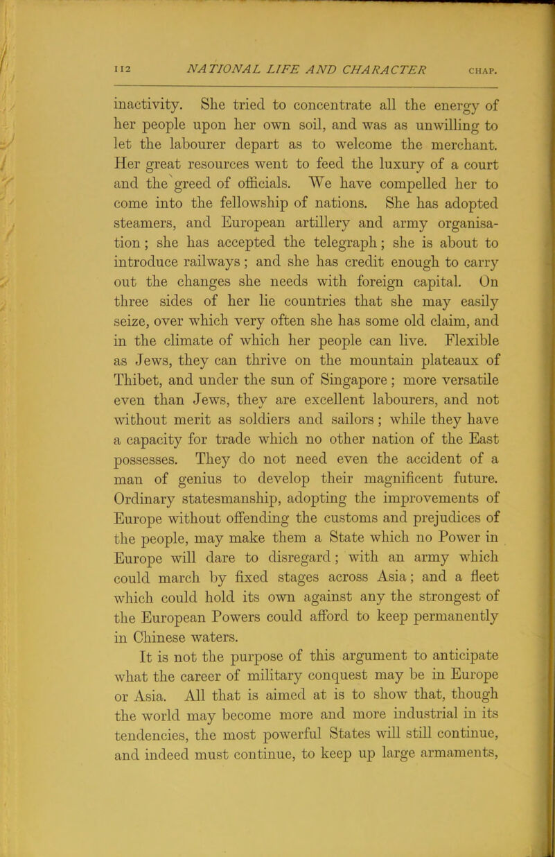 inactivity. She tried to concentrate all the energy of her people upon her own soil, and was as unwilling to let the labourer depart as to welcome the merchant. Her great resources went to feed the luxury of a court and the greed of officials. We have compelled her to come into the fellowship of nations. She has adopted steamers, and European artillery and army organisa- tion ; she has accepted the telegraph; she is about to introduce railways; and she has credit enough to carry out the changes she needs with foreign capital. On three sides of her lie countries that she may easily seize, over which very often she has some old claim, and in the climate of which her people can live. Flexible as Jews, they can thrive on the mountain plateaux of Thibet, and under the sun of Singapore; more versatile even than Jews, they are excellent labourers, and not without merit as soldiers and sailors; while they have a capacity for trade which no other nation of the East possesses. They do not need even the accident of a man of genius to develop their magnificent future. Ordinary statesmanship, adopting the improvements of Europe without offending the customs and prejudices of the people, may make them a State which no Power in Europe will dare to disregard; with an army which could march by fixed stages across Asia; and a fleet which could hold its own against any the strongest of the European Powers could afford to keep permanently in Chinese waters. It is not the purpose of this argument to anticipate what the career of military conquest may be in Europe or Asia. All that is aimed at is to show that, though the world may become more and more industrial in its tendencies, the most powerful States will still continue, and indeed must continue, to keep up large armaments,