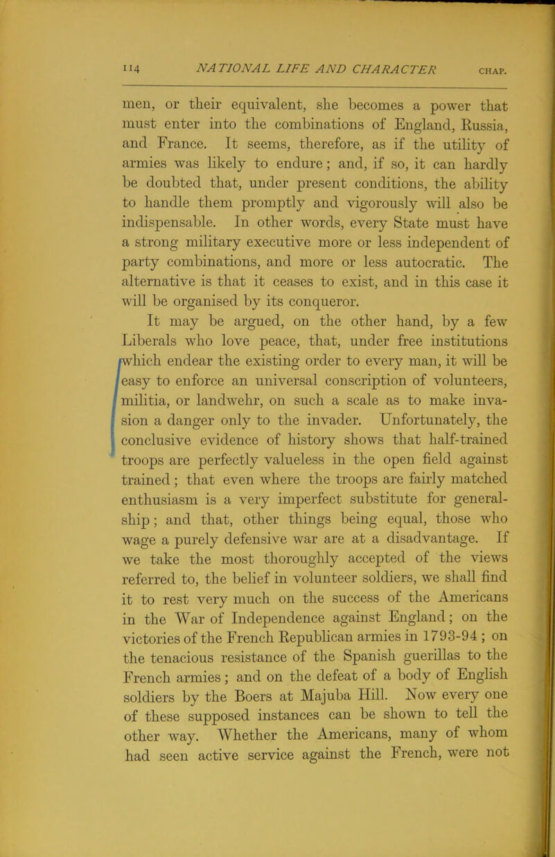 men, or their equivalent, she becomes a power that must enter into the combinations of England, Russia, and France. It seems, therefore, as if the utilitj'- of armies was likely to endure; and, if so, it can hardly be doubted that, under present conditions, the ability to handle them promptly and vigorously will also be indispensable. In other words, every State must have a strong military executive more or less independent of party combinations, and more or less autocratic. The alternative is that it ceases to exist, and in this case it will be organised by its conqueror. It may be argued, on the other hand, by a few Liberals who love peace, that, under free institutions [which endear the existing order to every man, it will be easy to enforce an universal conscription of volunteers, militia, or landwehr, on such a scale as to make inva- sion a danger only to the invader. Unfortunately, the conclusive evidence of history shows that half-trained troops are perfectly valueless in the open field against trained ; that even where the troops are fairly matched enthusiasm is a very imperfect substitute for general- ship ; and that, other things being equal, those who wage a purely defensive war are at a disadvantage. If we take the most thoroughly accepted of the views referred to, the belief in volunteer soldiers, we shall find it to rest very much on the success of the Americans in the War of Independence against England; on the victories of the French Republican armies in 1793-94 ; on the tenacious resistance of the Spanish guerillas to the French armies; and on the defeat of a body of English soldiers by the Boers at Majuba Hill. Now every one of these supposed instances can be shown to tell the other way. Whether the Americans, many of whom had seen active service against the French, were not