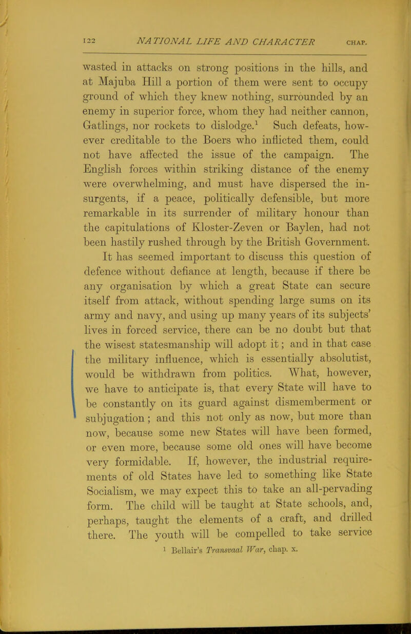 wasted in attacks on strong positions in the hills, and at Majuba Hill a portion of them were sent to occupy ground of which they knew nothing, surrounded by an enemy in superior force, whom they had neither cannon, Gatlings, nor rockets to dislodge.1 Such defeats, how- ever creditable to the Boers who inflicted them, could not have affected the issue of the campaign. The English forces within striking distance of the enemy were overwhelming, and must have dispersed the in- surgents, if a peace, politically defensible, but more remarkable in its surrender of military honour than the capitulations of Kloster-Zeven or Baylen, had not been hastily rushed through by the British Government. It has seemed important to discuss this question of defence without defiance at length, because if there be any organisation by which a great State can secure itself from attack, without spending large sums on its army and navy, and using up many years of its subjects' lives in forced service, there can be no doubt but that the wisest statesmanship will adopt it; and in that case the military influence, which is essentially absolutist, would be withdrawn from politics. What, however, we have to anticipate is, that every State will have to be constantly on its guard against dismemberment or subjugation ; and this not only as now, but more than now, because some new States will have been formed, or even more, because some old ones will have become very formidable. If, however, the industrial require- ments of old States have led to something like State Socialism, we may expect this to take an all-pervading form. The child will be taught at State schools, and, perhaps, taught the elements of a craft, and drilled there. The youth will be compelled to take service 1 Bel lair's Transvaal War, chap. x.