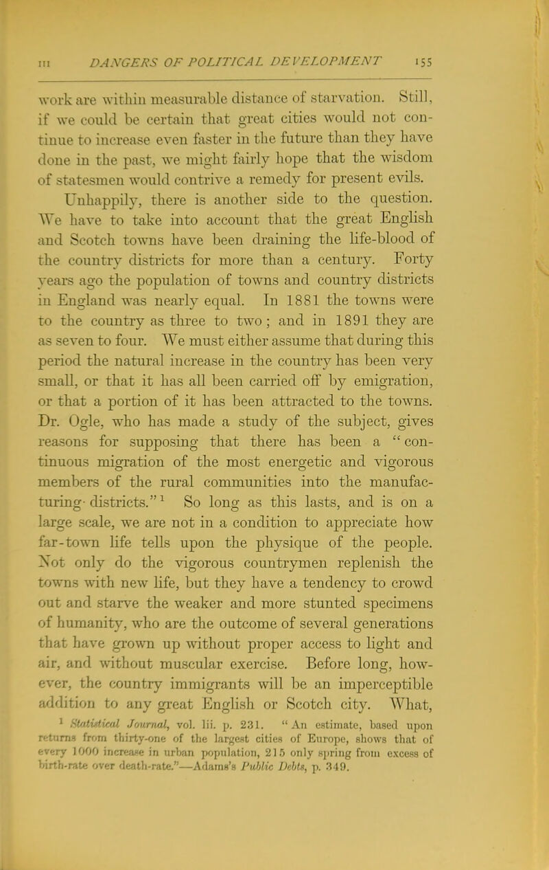 work are within measurable distance of starvation. Still, if we could be certain that great cities would not con- tinue to increase even faster in the future than they have done in the past, we might fairly hope that the wisdom of statesmen would contrive a remedy for present evils. Unhappily, there is another side to the question. We have to take into account that the great English and Scotch towns have been draining the life-blood of the country districts for more than a centuiy. Forty years ago the population of towns and country districts in England was nearly equal. In 1881 the towns were to the country as three to two; and in 1891 they are as seven to four. We must either assume that during this period the natural increase in the country has been very small, or that it has all been carried off by emigration, or that a portion of it has been attracted to the towns. Dr. Ogle, who has made a study of the subject, gives reasons for supposing that there has been a  con- tinuous migration of the most energetic and vigorous members of the rural communities into the manufac- turing- districts.1 So long as this lasts, and is on a large scale, we are not in a condition to appreciate how far-town life tells upon the physique of the people. Not only do the vigorous countrymen replenish the towns with new life, but they have a tendency to crowd out and starve the weaker and more stunted specimens of humanity, who are the outcome of several generations that have grown up without proper access to light and air, and without muscular exercise. Before long, how- over, the country immigrants will be an imperceptible addition to any great English or Scotch city. What, 1 {Statistical Journal, vol. lii. p. 231. An estimate, based upon returns from thirty-one of the largest cities of Europe, shows that of f-.v-jy 1000 increase in urban population, 215 only spring from excess of birth-rate over death-rate.—AdamB's Public Debts, p. 349.