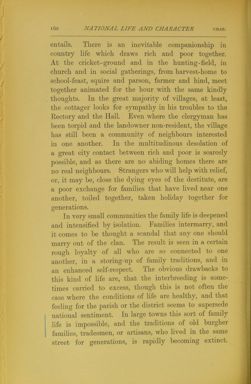 entails. There is an inevitable companionship in country life which draws rich and poor together. At the cricket-ground and in the hunting-field, in church and in social gatherings, from harvest-home to school-feast, squire and parson, farmer and hind, meet together animated for the hour with the same kindly thoughts. In the great majority of villages, at least, the cottager looks for sympathy in his troubles to the Rectory and the Hall. Even where the clergyman has been torpid and the landowner non-resident, the village has still been a community of neighbours interested in one another. In the multitudinous desolation of a great city contact between rich and poor is scarcely possible, and as there are no abiding homes there are no real neighbours. Strangers who will help with relief, or, it may be, close the dying eyes of the destitute, are a poor exchange for families that have lived near one another, toiled together, taken holiday together for generations. In very small communities the family life is deepened and intensified by isolation. Families intermarry, and it comes to be thought a scandal that any one should marry out of the clan. The result is seen in a certain rough loyalty of all who are so connected to one another, in a storing-up of family traditions, and in an enhanced self-respect. The obvious drawbacks to this kind of life are, that the interbreeding is some-, times carried to excess, though this is not often the case where the conditions of life are healthy, and that feeling for the parish or the district seems to supersede national sentiment. In large towns this sort of family life is impossible, and the traditions of old burgher families, tradesmen, or artisans, who lived in the same street for generations, is rapidly becoming extinct.