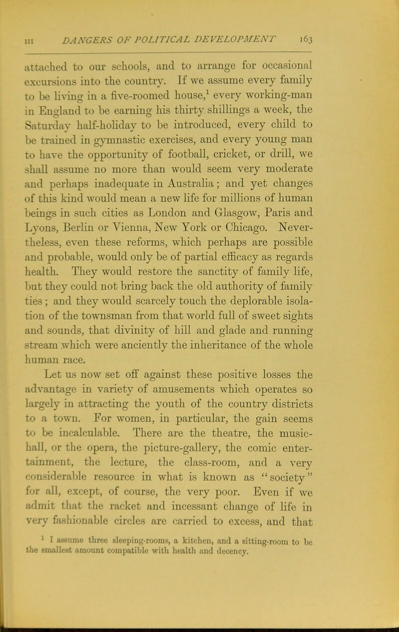 attached to our schools, and to arrange for occasional excursions into the country. If we assume every family to be living in a five-roomed house,1 every working-man in England to be earning his thirty shillings a week, the Saturday half-holiday to be introduced, every child to be trained in gymnastic exercises, and every young man to have the opportunity of football, cricket, or drill, we shall assume no more than would seem very moderate and perhaps inadequate in Australia; and yet changes of this kind would mean a new life for millions of human beings in such cities as London and Glasgow, Paris and Lyons, Berlin or Vienna, New York or Chicago. Never- theless, even these reforms, which perhaps are possible and probable, would only be of partial efficacy as regards health. They would restore the sanctity of family life, but they could not bring back the old authority of family ties ; and they would scarcely touch the deplorable isola- tion of the townsman from that world full of sweet sights and sounds, that divinity of hill and glade and running stream which were anciently the inheritance of the whole human race. Let us now set off against these positive losses the advantage in variety of amusements which operates so largely in attracting the youth of the country districts to a town. For women, in particular, the gain seems to be incalculable. There are the theatre, the music- hall, or the opera, the picture-gallery, the comic enter- tainment, the lecture, the class-room, and a very considerable resource in what is known as  society for all, except, of course, the very poor. Even if we admit that the racket and incessant change of life in very fashionable circles are carried to excess, and that 1 \ ■< • .::.>■. Uir<:<; file<:j>in»-rooriis, ;i kitchen, and a sitting-room to be the smallest amount compatible with health and decency.