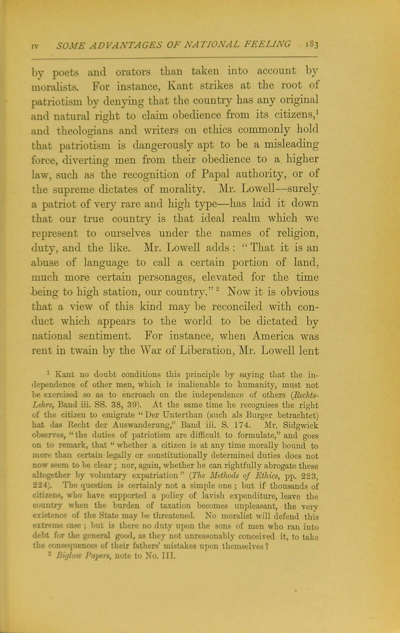 by poets and orators than taken into account by moralists. For instance, Kant strikes at the root of patriotism by denying that the country has any original and natural right to claim obedience from its citizens,1 and theologians and writers on ethics commonly hold that patriotism is dangerously apt to be a misleading- force, diverting men from their obedience to a higher law, such as the recognition of Papal authority, or of the supreme dictates of morality. Mr. Lowell—surely a patriot of very rare and high type—has laid it down that our true country is that ideal realm which we represent to ourselves under the names of religion, duty, and the like. Mr. Lowell adds :  That it is an abuse of language to call a certain portion of land, much more certain personages, elevated for the time being to high station, our country.2 Now it is obvious that a view of this kind may be reconciled with con- duct which appears to the world to be dictated by national sentiment. For instance, when America was rent in twain by the War of Liberation, Mr. Lowell lent 1 Kant no doubt conditions this principle by saying that the in- dependence of other men, which is inalienable to humanity, must not be exercised so as to encroach on the independence of others (Rechts- Lthre, Band iii. SS. 38, 39). At the same time he recognises the rigbt of the citizen to emigrate  Der Unterthan (auch als Burger betrachtet) hat das Recht der Auswanderung, Band iii. S. 174. Mr. Sidgwick observes,  the duties of patriotism are difficult to formulate, and goes on to remark, that  whether a citizen is at any time morally bound to more than certain legally or constitutionally determined duties does not now seem to be clear ; nor, again, whether he can rightfully abrogate these altogether by voluntary expatriation (The Methods of Ethics, pp. 223, 224y. The question is certainly not a simple one ; but if thousands of citizens, who have supported a policy of lavish expenditure, leave the country when the burden of taxation becomes unpleasant, the very existence of the State may be threatened. No moralist will defend this extreme case ; but is there no duty upon the sons of men who ran into debt for the general good, as they not unreasonably conceived it, to take the consequences of their fathers' mistakes upon themselves 1 2 Bvjl'/w Palters, note to No. III.