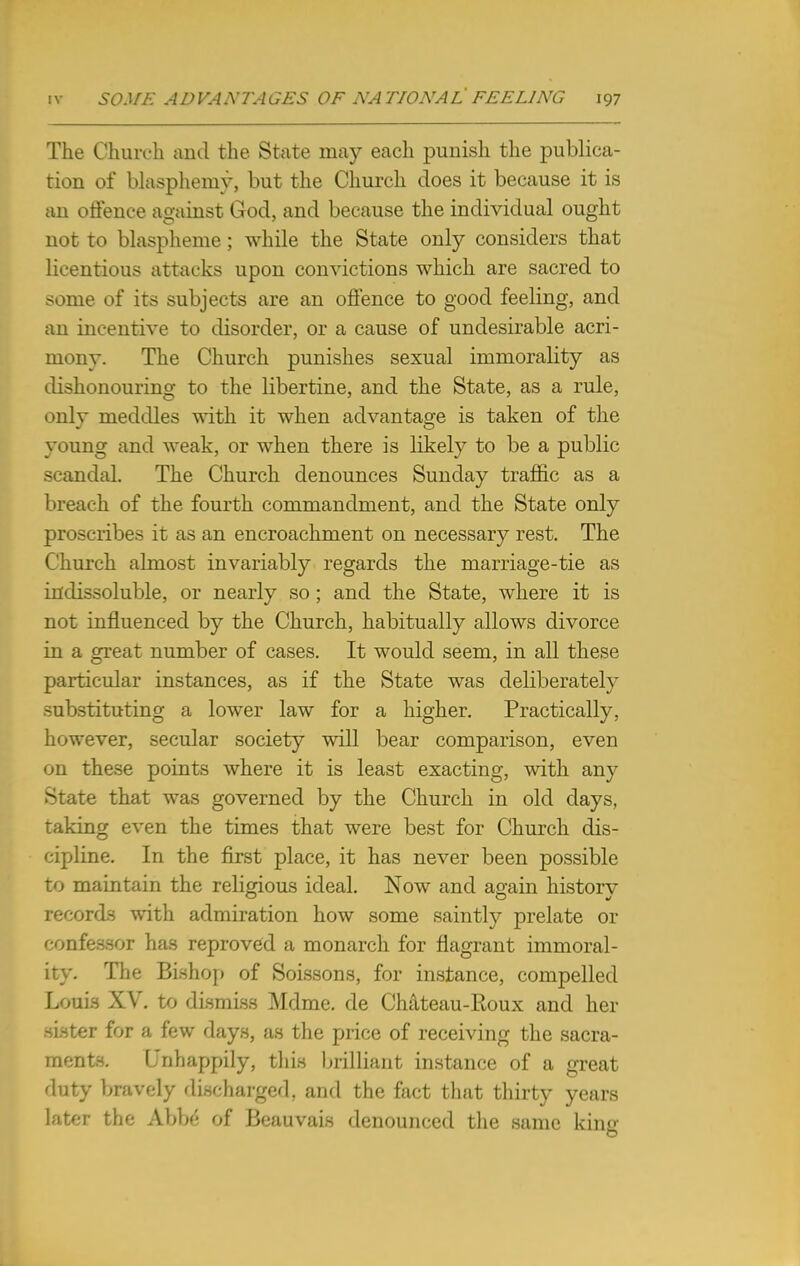 The Church and the. State may each punish the publica- tion of blasphemy, but the Church does it because it is an offence against God, and because the individual ought not to blaspheme ; while the State only considers that licentious attacks upon convictions which are sacred to some of its subjects are an offence to good feeling, and an incentive to disorder, or a cause of undesirable acri- mony. The Church punishes sexual immorality as dishonouring to the libertine, and the State, as a rule, only meddles with it when advantage is taken of the young and weak, or when there is likely to be a public scandal. The Church denounces Sunday traffic as a breach of the fourth commandment, and the State only proscribes it as an encroachment on necessary rest. The Church almost invariably regards the marriage-tie as indissoluble, or nearly so; and the State, where it is not influenced by the Church, habitually allows divorce in a great number of cases. It would seem, in all these particular instances, as if the State was deliberately substituting a lower law for a higher. Practically, however, secular society will bear comparison, even on these points where it is least exacting, with any State that was governed by the Church in old days, taking even the times that were best for Church dis- cipline. In the first place, it has never been possible to maintain the religious ideal. Now and again history records with admiration how some saintly prelate or confessor has reproved a monarch for flagrant immoral- ity. The Bishop of Soissons, for instance, compelled Loon XV. to dismiss Mdme. de Chateau-Roux and her sister for a few days, as the price of receiving the sacra- ments. Unhappily, this brilliant instance of a great duty bravely discharged, and the fact that thirty years later the Abbe of Beauvais denounced the same king