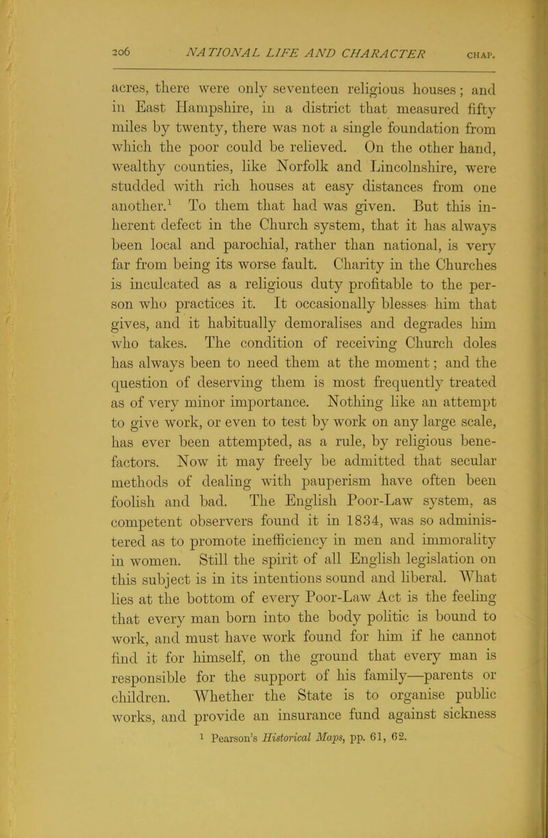 acres, there were only seventeen religious houses; and in East Hampshire, in a district that measured fifty miles by twenty, there was not a single foundation from which the poor could be relieved. On the other hand, wealthy counties, like Norfolk and Lincolnshire, were studded with rich houses at easy distances from one another.1 To them that had was given. But this in- herent defect in the Church system, that it has always been local and parochial, rather than national, is very far from being its worse fault. Charity in the Churches is inculcated as a religious duty profitable to the per- son who practices it. It occasionally blesses him that gives, and it habitually demoralises and degrades him who takes. The condition of receiving Church doles has always been to need them at the moment; and the question of deserving them is most frequently treated as of very minor importance. Nothing like an attempt to give work, or even to test by work on any large scale, has ever been attempted, as a rule, by religious bene- factors. Now it may freely be admitted that secular methods of dealing with pauperism have often been foolish and bad. The English Poor-Law system, as competent observers found it in 1834, was so adminis- tered as to promote inefficiency in men and immorality in women. Still the spirit of all English legislation on this subject is in its intentions sound and liberal. What lies at the bottom of every Poor-Law Act is the feeling that every man born into the body politic is bound to work, and must have work found for him if he cannot find it for himself, on the ground that every man is responsible for the support of his family—parents or children. Whether the State is to organise public works, and provide an insurance fund against sickness 1 Pearson's Historical Maps, pp. 61, 62.