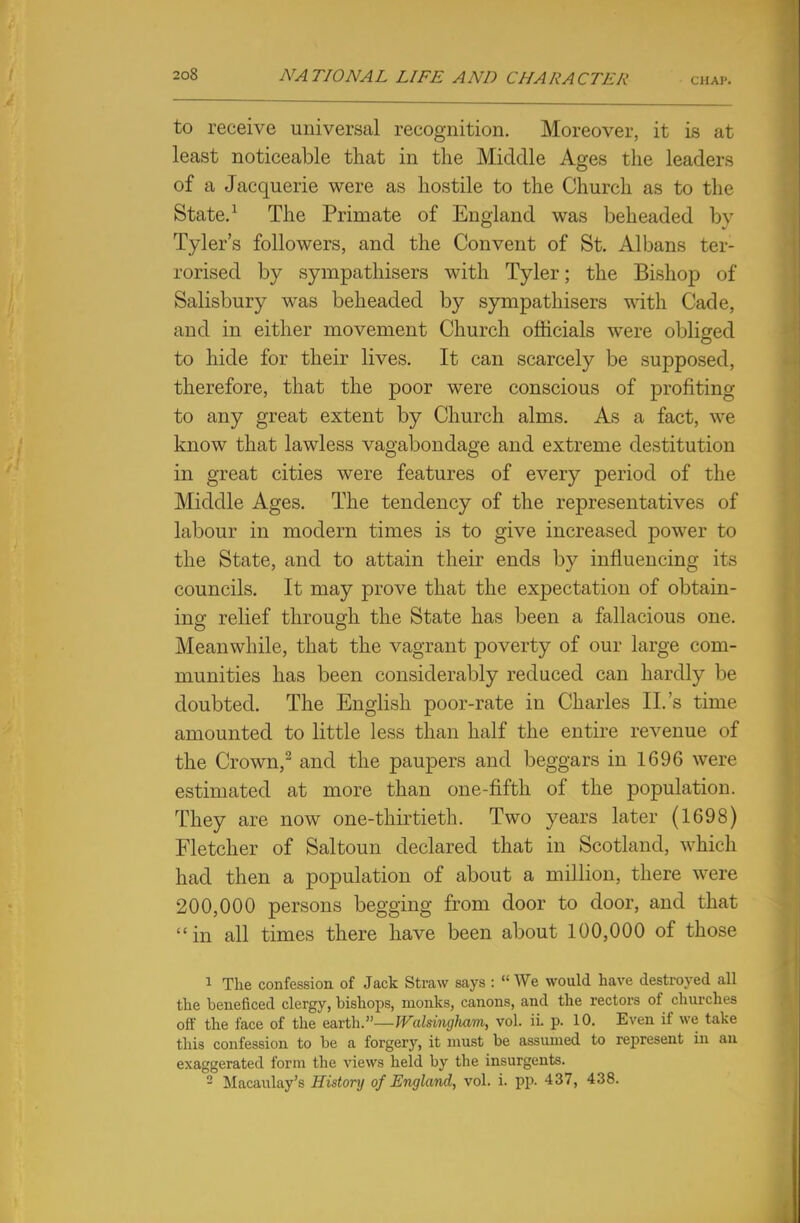 to receive universal recognition. Moreover, it is at least noticeable that in the Middle Ages the leaders of a Jacquerie were as hostile to the Church as to the State.1 The Primate of England was beheaded by Tyler's followers, and the Convent of St. Albans ter- rorised by sympathisers with Tyler; the Bishop of Salisbury was beheaded by sympathisers with Cade, and in either movement Church officials were obliged to hide for their lives. It can scarcely be supposed, therefore, that the poor were conscious of profiting to any great extent by Church alms. As a fact, we know that lawless vagabondage and extreme destitution in great cities were features of every period of the Middle Ages. The tendency of the representatives of labour in modern times is to give increased power to the State, and to attain their ends by influencing its councils. It may prove that the expectation of obtain- ing relief through the State has been a fallacious one. Meanwhile, that the vagrant poverty of our large com- munities has been considerably reduced can hardly be doubted. The English poor-rate in Charles II.'s time amounted to little less than half the entire revenue of the Crown,2 and the paupers and beggars in 1696 were estimated at more than one-fifth of the population. They are now one-thirtieth. Two years later (1698) Fletcher of Saltoun declared that in Scotland, which had then a population of about a million, there were 200,000 persons begging from door to door, and that in all times there have been about 100,000 of those 1 The confession of Jack Straw says :  We would have destroyed all the beneficed clergy, bishops, monks, canons, and the rectors of churches off the face of the earth.—Walsingham, vol. ii. p. 10. Even if we take this confession to be a forgery, it must be assumed to represent in an exaggerated form the views held by the insurgents. 2 Macaulay's History of England, vol. i. pp. 437, 438.