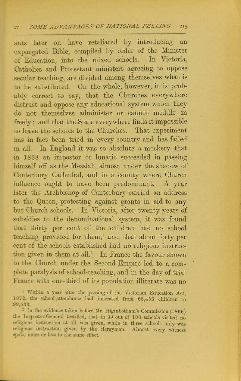 auts later on have retaliated by introducing an expurgated Bible, compiled by order of the Minister of Education, into the mixed schools. In Victoria, Catholics and Protestant ministers agreeing to oppose secular teaching, are divided among themselves what is to be substituted. On the whole, however, it is prob- ably correct to say, that the Churches everywhere distrust and oppose any educational system which they do not themselves administer or cannot meddle, in freely ; and that the State everywhere finds it impossible to leave the schools to the Churches. That experiment has in fact been tried in every country and has failed in all. In England it was so absolute a mockerv that in 1838 an impostor or lunatic succeeded in passing himself off as the Messiah, almost under the shadow of Canterbury Cathedral, and in a county where Church influence ought to have been predominant. A year later the Archbishop of Canterbury carried an address to the Queen, protesting against grants in aid to any but Church schools. In Victoria, after twenty years of subsidies to the denominational system, it was found that thirty per cent of the children had no school teaching provided for them,1 and that about forty per cent of the schools established had no religious instruc- tion given in them at all.2 In France the favour shown to the Church under the Second Empire led to a com- plete paralysis of school-teaching, and in the day of trial France with one-third of its population illiterate was no 1 Within a year after the passing of the Victorian Education Act, 1^72, the school-attendance had increased from 68,456 children to 99,536. 2 In the evidence taken before Mr. Higinbotham's Commission (1866) the Inspector-General testified, that in 39 out of 100 schools visited no IcHgjbtM instruction at all was given, while in three schools only was religious instruction given by the clergyman. Almost every witness spoke more or less to the same effect.