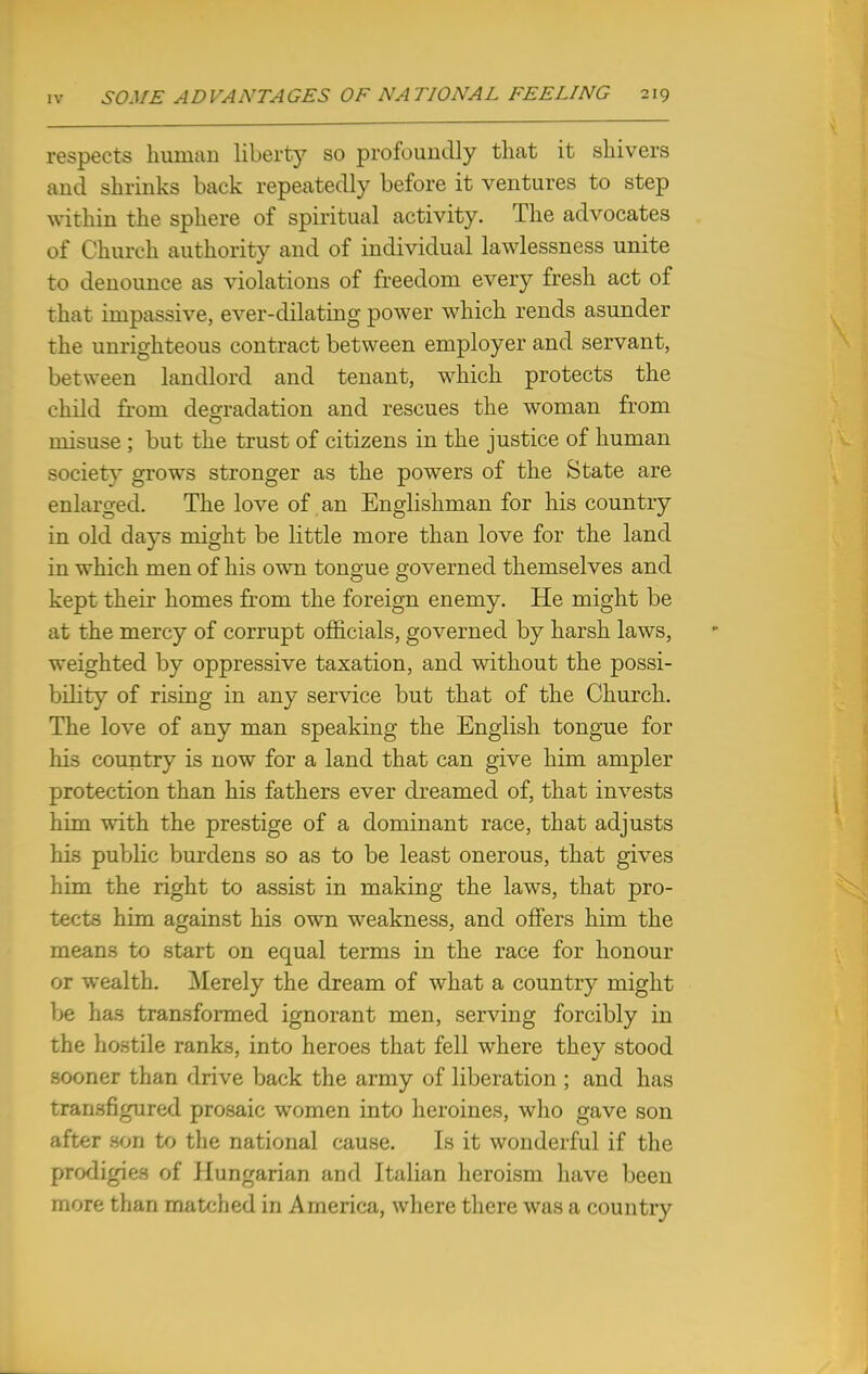 respects human liberty so profoundly that it shivers and shrinks back repeatedly before it ventures to step within the sphere of spiritual activity. The advocates of Church authority and of individual lawlessness unite to denounce as violations of freedom every fresh act of that impassive, ever-dilating power which rends asunder the unrighteous contract between employer and servant, between landlord and tenant, which protects the child from degradation and rescues the woman from misuse ; but the trust of citizens in the justice of human society grows stronger as the powers of the State are enlarged. The love of an Englishman for his country in old days might be little more than love for the land in which men of his own tongue governed themselves and kept their homes from the foreign enemy. He might be at the mercy of corrupt officials, governed by harsh laws, weighted by oppressive taxation, and without the possi- bility of rising in any service but that of the Church. The love of any man speaking the English tongue for his country is now for a land that can give him ampler protection than his fathers ever dreamed of, that invests him with the prestige of a dominant race, that adjusts his public burdens so as to be least onerous, that gives him the right to assist in making the laws, that pro- tects him against his own weakness, and offers him the means to start on equal terms in the race for honour or wealth. Merely the dream of what a country might be has transformed ignorant men, serving forcibly in the hostile ranks, into heroes that fell where they stood sooner than drive back the army of liberation ; and has transfigured prosaic women into heroines, who gave son after son to the national cause. Is it wonderful if the prodigies of Hungarian and Italian heroism have been more than matched in America, where there was a country 1