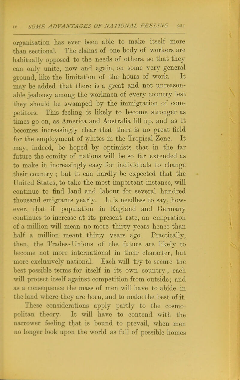 organisation has ever been able to make itself more than sectional. The claims of one body of workers are habitually opposed to the needs of others, so that they can only unite, now and again, on some very general ground, like the limitation of the hours of work. It may be added that there is a great and not unreason- able jealousy among the workmen of every country lest they should be swamped by the immigration of com- petitors. This feeling is likely to become stronger as times go on, as America and Australia fill up, and as it becomes increasingly clear that there is no great field for the employment of whites in the Tropical Zone. It may, indeed, be hoped by optimists that in the far future the comity of nations will be so far extended as to make it increasingly easy for individuals to change their country ; but it can hardly be expected that the United States, to take the most important instance, will continue to find land and labour for several hundred thousand emigrants yearly. It is needless to say, how- ever, that if population in England and Germany continues to increase at its present rate, an emigration of a million will mean no more thirty years hence than half a million meant thirty years ago. Practically, then, the Trades-Unions of the future are likely to become not more international in their character, but more exclusively national. Each will try to secure the best possible terms for itself in its own country; each will protect itself against competition from outside; and as a consequence the mass of men will have to abide in the land where they are born, and to make the best of it. These considerations apply partly to the cosmo- politan theory. It will have to contend with the narrower feeling that is bound to prevail, when men no longer look upon the world as full of possible homes