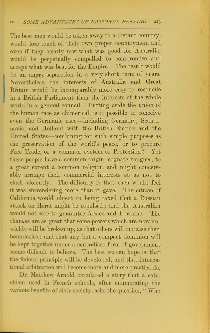 The best men would be taken away to a distant country, would lose touch of their own proper countrymen, and even if they clearly saw what was good for Australia, would be perpetually compelled to compromise and accept what was best for the Empire. The result would be an angry separation in a very short term of years. Nevertheless, the interests of Australia and Great Britain would be incomparably more easy to reconcile in a British Parliament than the interests of the whole world in a general council. Putting aside the union of the human race as chimerical, is it possible to conceive even the Germanic race—including Germany, Scandi- navia, and Holland, with the British Empire and the United States—combining for such simple purposes as the preservation of the world's peace, or to procure Free Trade, or a common system of Protection ? Yet these people have a common origin, cognate tongues, to a great extent a common religion, and might conceiv- ably arrange their commercial interests so as not to clash violently. The difficulty is that each would feel it was surrendering more than it gave. The citizen of California would object to being taxed that a Russian attack on Herat might be repulsed; and the Australian would not care to guarantee Alsace and Lorraine. The chances are as great that some powers which are now un- wieldy will be broken up, as that others will increase their boundaries; and that any but a compact dominion will be kept together under a centralised form of government seems difficult to believe. The best we can hope is, that the federal principle will be developed, and that interna- tional arbitration will become more and more practicable. Dr. Matthew Arnold circulated a story that a cate- chism used in French schools, after enumerating the various benefits of civic society, asks the question,  Who