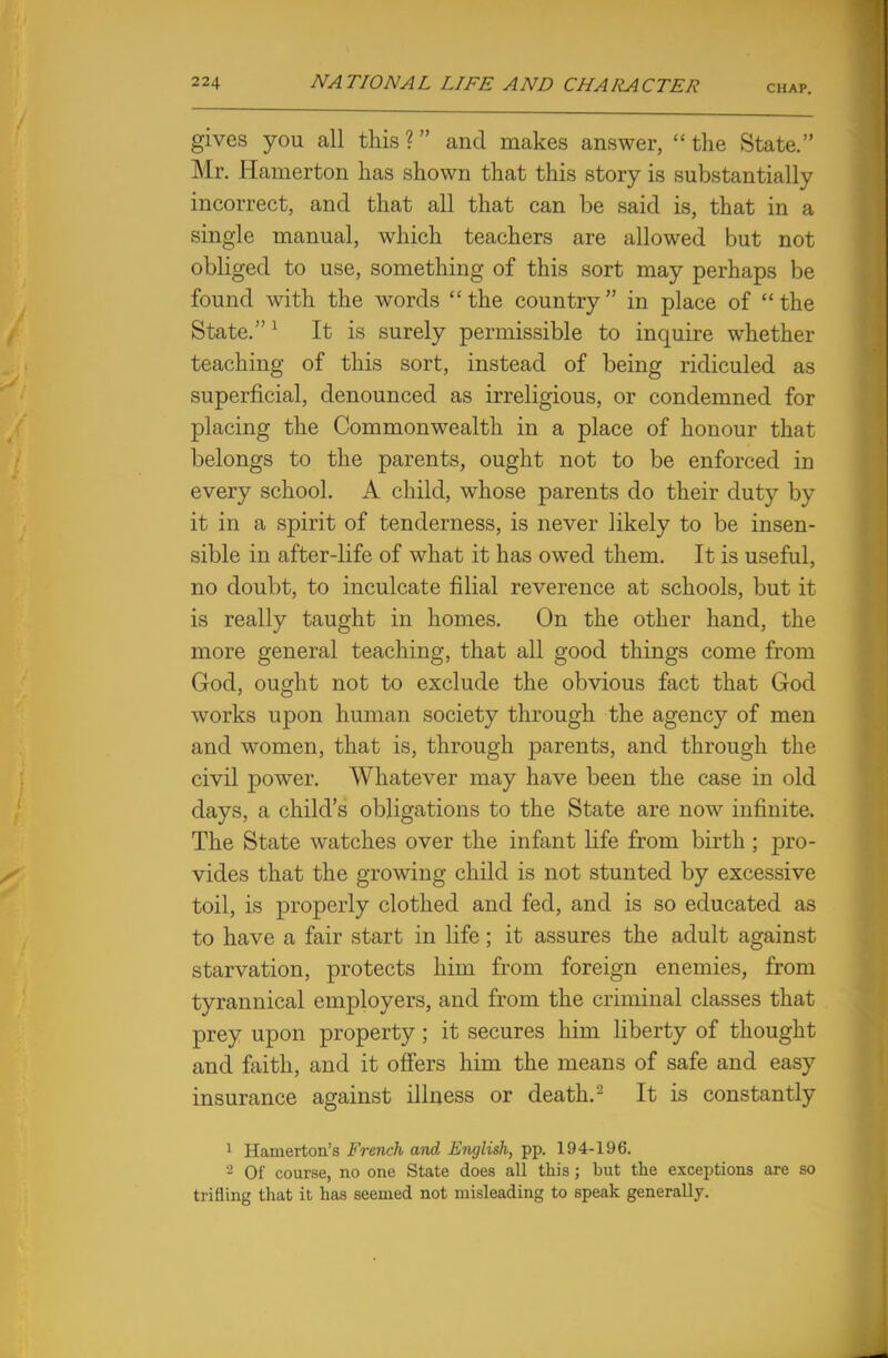 CHAP. gives you all this? and makes answer, the State. Mr. Hamerton has shown that this story is substantially incorrect, and that all that can be said is, that in a single manual, which teachers are allowed but not obliged to use, something of this sort may perhaps be found with the words the country in place of the State.1 It is surely permissible to inquire whether teaching of this sort, instead of being ridiculed as superficial, denounced as irreligious, or condemned for placing the Commonwealth in a place of honour that belongs to the parents, ought not to be enforced in every school. A child, whose parents do their duty by it in a spirit of tenderness, is never likely to be insen- sible in after-life of what it has owed them. It is useful, no doubt, to inculcate filial reverence at schools, but it is really taught in homes. On the other hand, the more general teaching, that all good things come from God, ought not to exclude the obvious fact that God works upon human society through the agency of men and women, that is, through parents, and through the civil power. Whatever may have been the case in old days, a child's obligations to the State are now infinite. The State watches over the infant life from birth ; pro- vides that the growing child is not stunted by excessive toil, is properly clothed and fed, and is so educated as to have a fair start in life ; it assures the adult against starvation, protects him from foreign enemies, from tyrannical employers, and from the criminal classes that prey upon property ; it secures him liberty of thought and faith, and it offers him the means of safe and easy insurance against illness or death.2 It is constantly 1 Hamerton's French and English, pp. 194-196. 2 Of course, no one State does all this ; but the exceptions are so trifling that it has seemed not misleading to speak generally.