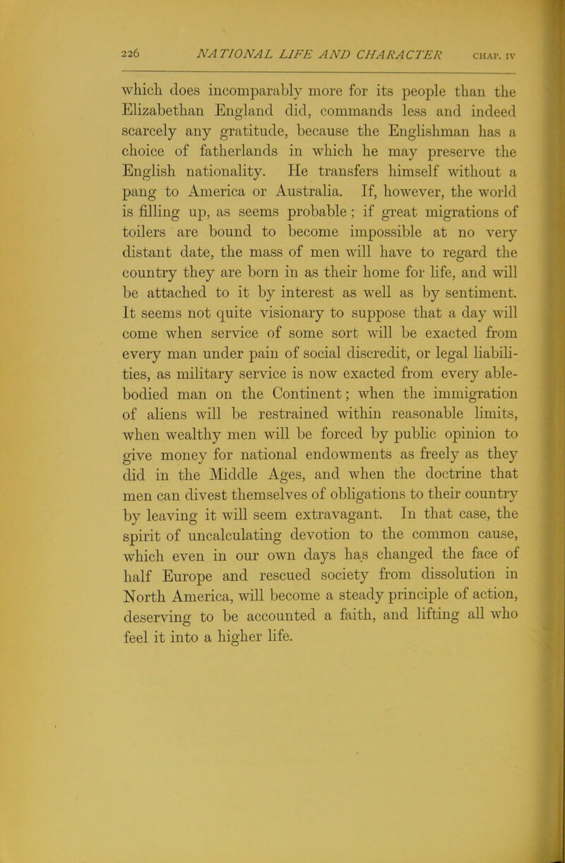 which does incomparably more for its people than the Elizabethan England did, commands less and indeed scarcely any gratitude, because the Englishman has a choice of fatherlands in which he may preserve the English nationality. He transfers himself without a pang to America or Australia. If, however, the world is filling up, as seems probable ; if great migrations of toilers are bound to become impossible at no very distant date, the mass of men will have to regard the country they are born in as their home for life, and will be attached to it by interest as well as by sentiment. It seems not quite visionary to suppose that a day will come when service of some sort will be exacted from every man under pain of social discredit, or legal liabili- ties, as military service is now exacted from every able- bodied man on the Continent; when the immigration of aliens will be restrained within reasonable limits, when wealthy men will be forced by public opinion to give money for national endowments as freely as they did in the Middle Ages, and when the doctrine that men can divest themselves of obligations to their country by leaving it will seem extravagant. In that case, the spirit of uncalculating devotion to the common cause, which even in our own days has changed the face of half Europe and rescued society from dissolution in North America, will become a steady principle of action, deserving to be accounted a faith, and lifting all who feel it into a higher life.