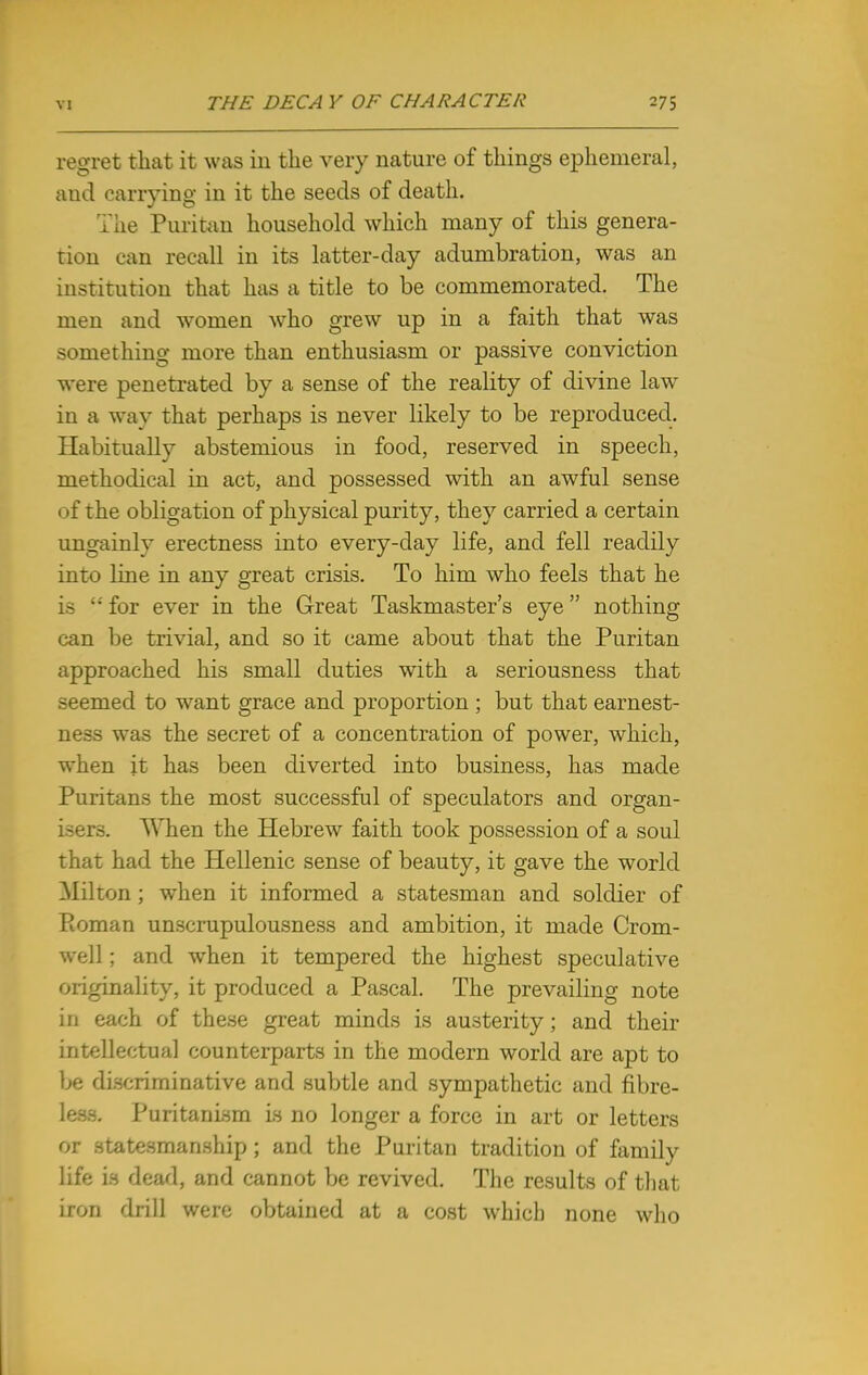 regret that it was in the very nature of things ephemeral, and carrying in it the seeds of death. The Puritan household which many of this genera- tion can recall in its latter-day adumbration, was an institution that has a title to be commemorated. The men and women who grew up in a faith that was something more than enthusiasm or passive conviction were penetrated by a sense of the reality of divine law in a way that perhaps is never likely to be reproduced. Habitually abstemious in food, reserved in speech, methodical in act, and possessed with an awful sense of the obligation of physical purity, they carried a certain ungainly erectness into every-day life, and fell readily into line in any great crisis. To him who feels that he is  for ever in the Great Taskmaster's eye nothing can be trivial, and so it came about that the Puritan approached his small duties with a seriousness that seemed to want grace and proportion ; but that earnest- ness was the secret of a concentration of power, which, when it has been diverted into business, has made Puritans the most successful of speculators and organ- isers. When the Hebrew faith took possession of a soul that had the Hellenic sense of beauty, it gave the world Milton ; when it informed a statesman and soldier of Roman unscrupulousness and ambition, it made Crom- well ; and when it tempered the highest speculative originality, it produced a Pascal. The prevailing note in each of these great minds is austerity; and their intellectual counterparts in the modern world are apt to be discriminative and subtle and sympathetic and fibre- less. Puritanism is no longer a force in art or letters or statesmanship ; and the Puritan tradition of family life is dead, and cannot be revived. The results of that iron drill were obtained at a cost which none who