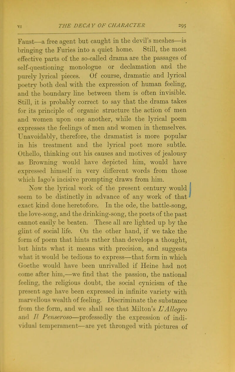 Faust—a free agent but caught in the devil's meshes—is bringing the Furies into a quiet home. Still, the most effective parts of the so-called drama are the passages of self-questioning monologue or declamation and the purely lyrical pieces. Of course, dramatic and lyrical poetry both deal with the expression of human feeling, and the boundary line between them is often invisible. Still, it is probably correct to say that the drama takes for its principle of organic structure the action of men and women upon one another, while the lyrical poem expresses the feelings of men and women in themselves. Unavoidably, therefore, the dramatist is more popular in his treatment and the lyrical poet more subtle. Othello, thinking out his causes and motives of jealousy as Browning would have depicted him, would have expressed himself in very different words from those which Iago's incisive prompting draws from him. Xow the lyrical work of the present century would seem to be distinctly in advance of any work of that exact kind done heretofore. In the ode, the battle-song, the love-song, and the drinking-song, the poets of the past cannot easily be beaten. These all are lighted up by the glint of social life. On the other hand, if we take the form of poem that hints rather than develops a thought, but hints what it means with precision, and suggests what it would be tedious to express—that form in which Ooethe would have been unrivalled if Heine had not come after him,—we find that the passion, the national feeling, the religious doubt, the social cynicism of the present age have been expressed in infinite variety with marvellous wealth of feeling. Discriminate the substance from the form, and we shall see that Milton's L'Allegro and // Perueroso—professedly the expression of indi- vidual temperament—are yet thronged with pictures of