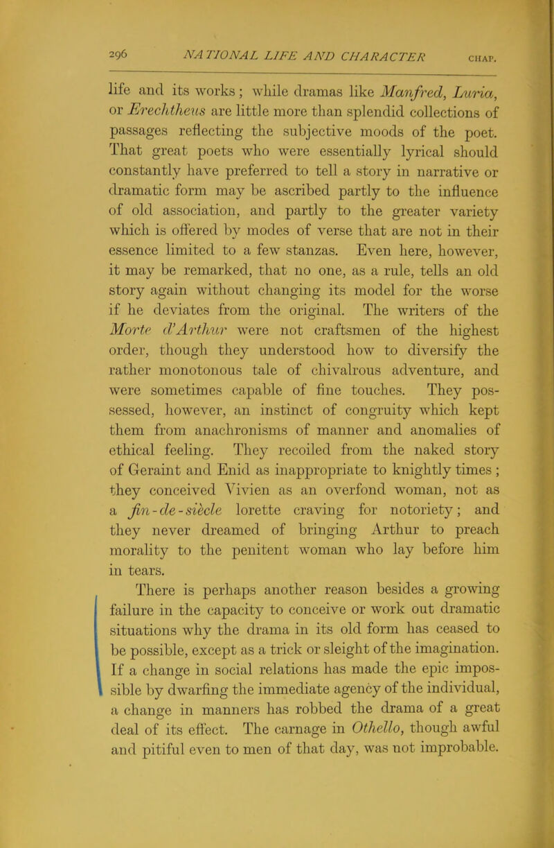 CHAP. life and its works; while dramas like Manfred, Luria, or Erechtheus are little more than splendid collections of passages reflecting the subjective moods of the poet. That great poets who were essentially lyrical should constantly have preferred to tell a story in narrative or dramatic form may be ascribed partly to the influence of old association, and partly to the greater variety which is offered by modes of verse that are not in their essence limited to a few stanzas. Even here, however, it may be remarked, that no one, as a rule, tells an old story again without changing its model for the worse if he deviates from the original. The writers of the Morte d'Arthur were not craftsmen of the highest order, though they understood how to diversify the rather monotonous tale of chivalrous adventure, and were sometimes capable of fine touches. They pos- sessed, however, an instinct of congruity which kept them from anachronisms of manner and anomalies of ethical feeling. They recoiled from the naked story of Geraint and Enid as inappropriate to knightly times ; they conceived Vivien as an overfond woman, not as a fin - de - siecle lorette craving for notoriety; and they never dreamed of bringing Arthur to preach morality to the penitent woman who lay before him in tears. There is perhaps another reason besides a growing failure in the capacity to conceive or work out dramatic situations why the drama in its old form has ceased to be possible, except as a trick or sleight of the imagination. If a change in social relations has made the epic impos- sible by dwarfing the immediate agency of the individual, a change in manners has robbed the drama of a great deal of its effect. The carnage in Othello, though awful and pitiful even to men of that day, was not improbable.