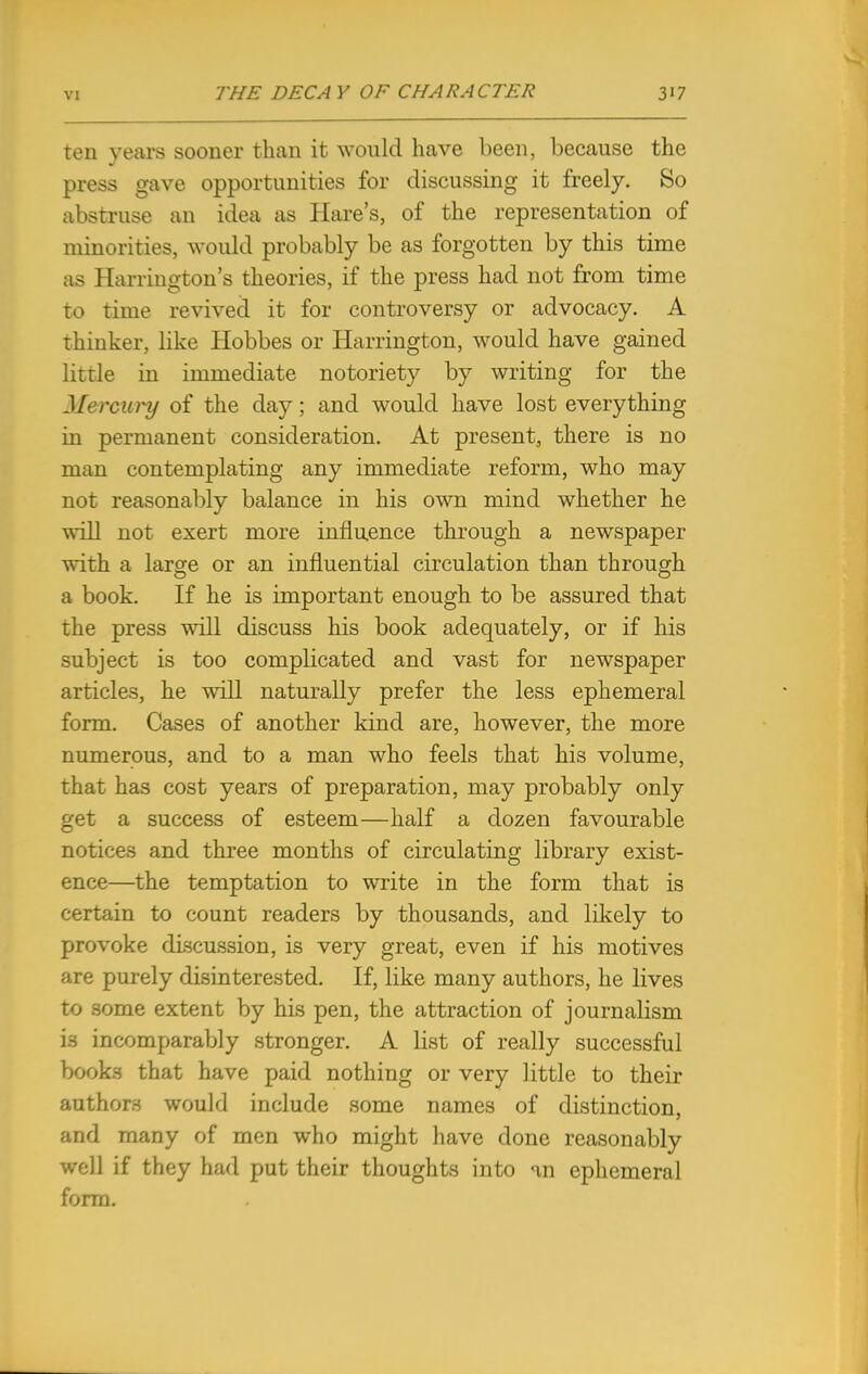 ten years sooner than it would have been, because the press gave opportunities for discussing it freely. So abstruse an idea as Hare's, of the representation of minorities, would probably be as forgotten by this time as Harrington's theories, if the press had not from time to time revived it for controversy or advocacy. A thinker, like Hobbes or Harrington, would have gained little in immediate notoriety by writing for the Mercury of the day; and would have lost everything in permanent consideration. At present, there is no man contemplating any immediate reform, who may not reasonably balance in his own mind whether he will not exert more influence through a newspaper with a large or an influential circulation than through a book. If he is important enough to be assured that the press will discuss his book adequately, or if his subject is too complicated and vast for newspaper articles, he will naturally prefer the less ephemeral form. Cases of another kind are, however, the more numerous, and to a man who feels that his volume, that has cost years of preparation, may probably only get a success of esteem—half a dozen favourable notices and three months of circulating library exist- ence—the temptation to write in the form that is certain to count readers by thousands, and likely to provoke discussion, is very great, even if his motives are purely disinterested. If, like many authors, he lives to some extent by his pen, the attraction of journalism i3 incomparably stronger. A list of really successful books that have paid nothing or very little to their authors would include some names of distinction, and many of men who might have done reasonably well if they had put their thoughts into an ephemeral form.