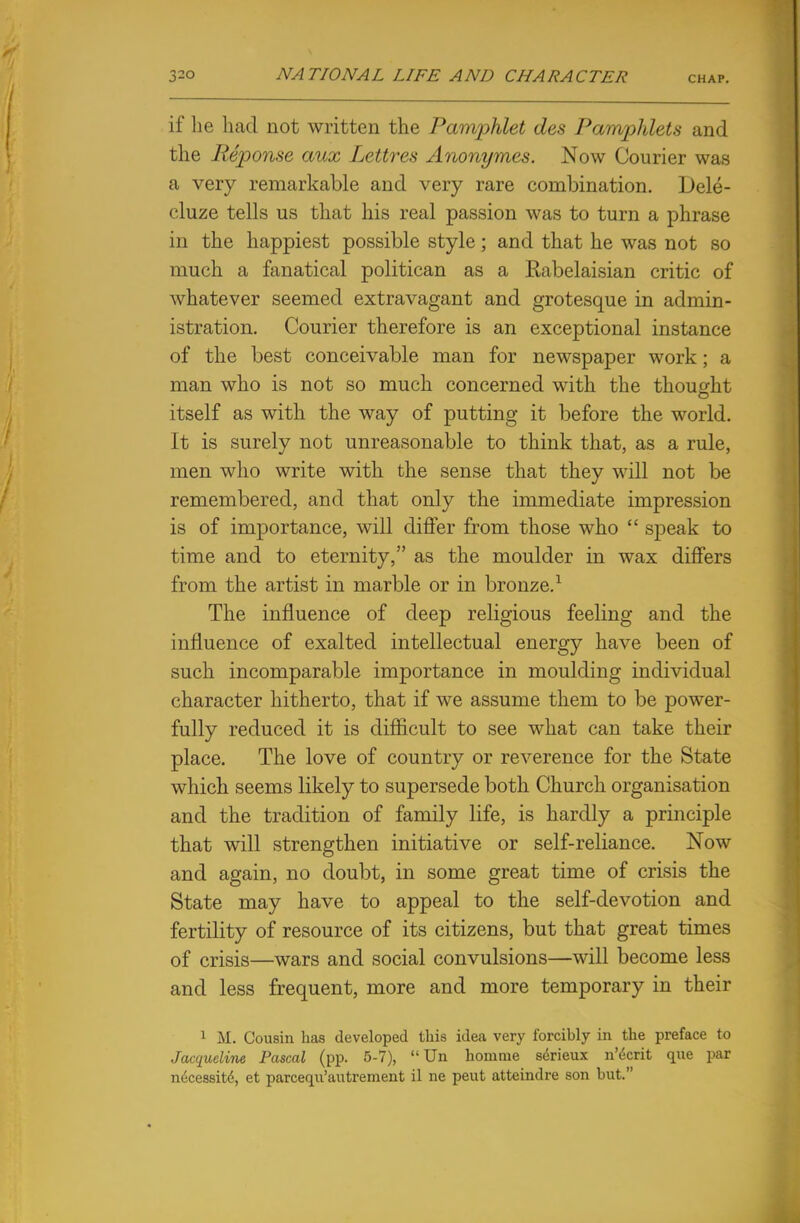 if he had not written the Pamphlet des Pamphlets and the Reponse aux Lettres Anonymes. Now Courier was a very remarkable and very rare combination. Dele- cluze tells us that his real passion was to turn a phrase in the happiest possible style; and that he was not so much a fanatical politican as a Rabelaisian critic of whatever seemed extravagant and grotesque in admin- istration. Courier therefore is an exceptional instance of the best conceivable man for newspaper work; a man who is not so much concerned with the thought itself as with the way of putting it before the world. It is surely not unreasonable to think that, as a rule, men who write with the sense that they will not be remembered, and that only the immediate impression is of importance, will differ from those who  speak to time and to eternity, as the moulder in wax differs from the artist in marble or in bronze.1 The influence of deep religious feeling and the influence of exalted intellectual energy have been of such incomparable importance in moulding individual character hitherto, that if we assume them to be power- fully reduced it is difficult to see what can take their place. The love of country or reverence for the State which seems likely to supersede both Church organisation and the tradition of family life, is hardly a principle that will strengthen initiative or self-reliance. Now and again, no doubt, in some great time of crisis the State may have to appeal to the self-devotion and fertility of resource of its citizens, but that great times of crisis—wars and social convulsions—will become less and less frequent, more and more temporary in their 1 M. Cousin has developed this idea very forcihly in the preface to Jacqueline Pascal (pp. 5-7),  Un horn me sfoieux n'tScrit que par necessit6, et parcequ'autrement il ne peut atteindre son but.