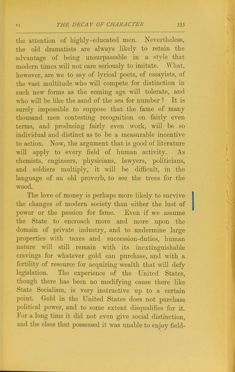 the attention of highly-educated men. Nevertheless, the old dramatists are always likely to retain the advantage of being unsurpassable in a style that modern times will not care seriously to imitate. What, however, are we to say of lyrical poets, of essayists, of the vast multitude who will compete for distinction in such new forms as the coming age will tolerate, and who will be like the sand of the sea for number ? It is surely impossible to suppose that the fame of many thousand men contesting recognition on fairly even terms, and producing fairly even work, will be so individual and distinct as to be a measurable incentive to action. Now, the argument that is good of literature will apply to every field of human activity. As chemists, engineers, physicians, lawyers, politicians, and soldiers multiply, it will be difficult, in the language of an old proverb, to see the trees for the wood. The love of money is perhaps more likely to survive the changes of modern society than either the lust of power or the passion for fame. Even if we assume the State to encroach more and more upon the domain of private industry, and to undermine large properties with taxes and succession-duties, human nature will still remain with its inextinguishable cravings for whatever gold can purchase, and with a fertility of resource for acquiring wealth that will defy legislation. The experience of the United States, though there has been no modifying cause there like State Socialism, is very instructive up to a certain point Gold in the United States does not purchase political power, and to some extent disqualifies for it. For a long time it did not even give social distinction, and the class that possessed it was unable to enjoy field-