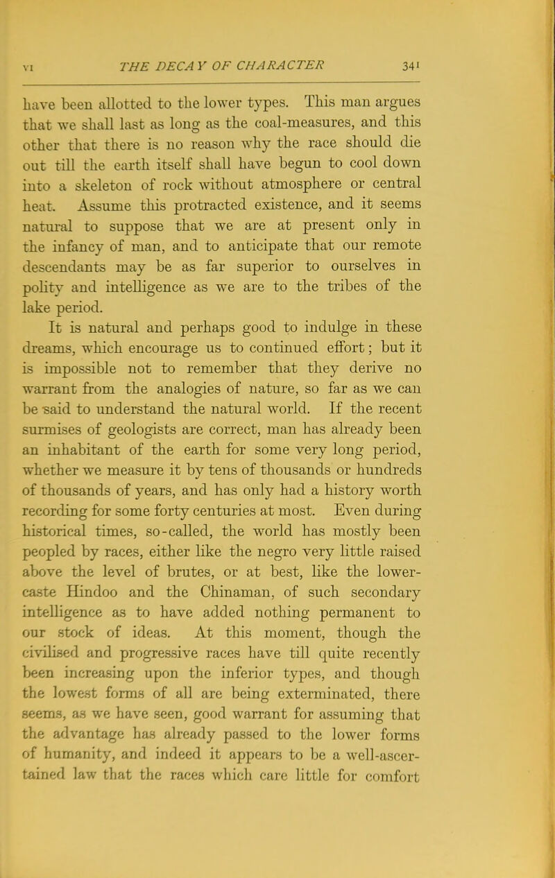 have been allotted to the lower types. This man argues that we shall last as long as the coal-measures, and this other that there is no reason why the race should die out till the earth itself shall have begun to cool down into a skeleton of rock without atmosphere or central heat. Assume this protracted existence, and it seems natural to suppose that we are at present only in the infancy of man, and to anticipate that our remote descendants may be as far superior to ourselves in politv and intelligence as we are to the tribes of the lake period. It is natural and perhaps good to indulge in these dreams, which encourage us to continued effort; but it is impossible not to remember that they derive no warrant from the analogies of nature, so far as we can be said to understand the natural world. If the recent surmises of geologists are correct, man has already been an inhabitant of the earth for some very long period, whether we measure it by tens of thousands or hundreds of thousands of years, and has only had a history worth recording for some forty centuries at most. Even during historical times, so-called, the world has mostly been peopled by races, either like the negro very little raised above the level of brutes, or at best, like the lower- caste Hindoo and the Chinaman, of such secondary intelligence as to have added nothing permanent to our stock of ideas. At this moment, though the civilised and progressive races have till quite recently been increasing upon the inferior types, and though the lowest forms of all are being exterminated, there seems, as we have seen, good warrant for assuming that the advantage has already passed to the lower forms of humanity, and indeed it appears to be a well-ascer- tained law that the races which care little for comfort