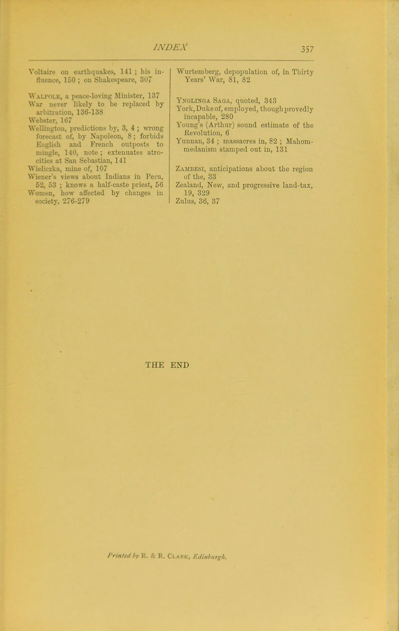 Voltaire cm earth quakes, 141 ; his in- fluence, 150 ; on Shakespeare, 307 Walfole, a peace-loving Minister, 137 War uever likely to be replaced by arbitration, 136-138 Webster, 167 Wellington, predictions by, 3, 4 ; wrong forecast of, by Napoleon, 8; forbids English and French outposts to mingle, 140, note; extenuates atro- cities at San Sebastian, 141 Wieliczka, mine of, 107 Wiener's views about Indians in Peru, 52, 53 ; knows a half-caste priest, 56 Women, how affected by changes in society, 276-279 Wui temberg, depopulation of, in Thirty Years' War, 81, 82 YnOLXNGA Saga, quoted, 343 York, Duke of, employed, though proved])- incapable, 280 Young's (Arthur) sound estimate of the Revolution, 6 Yunnan, 34 ; massacres in, 82 ; Mahom- medanism stamped out in, 131 Zambesi, anticipations about the region of the, 33 Zealand, New, and progressive land-tax, 19, 329 Zulus, 36, 37 THE END Printed by K. & R. Clark, Edinburgh.