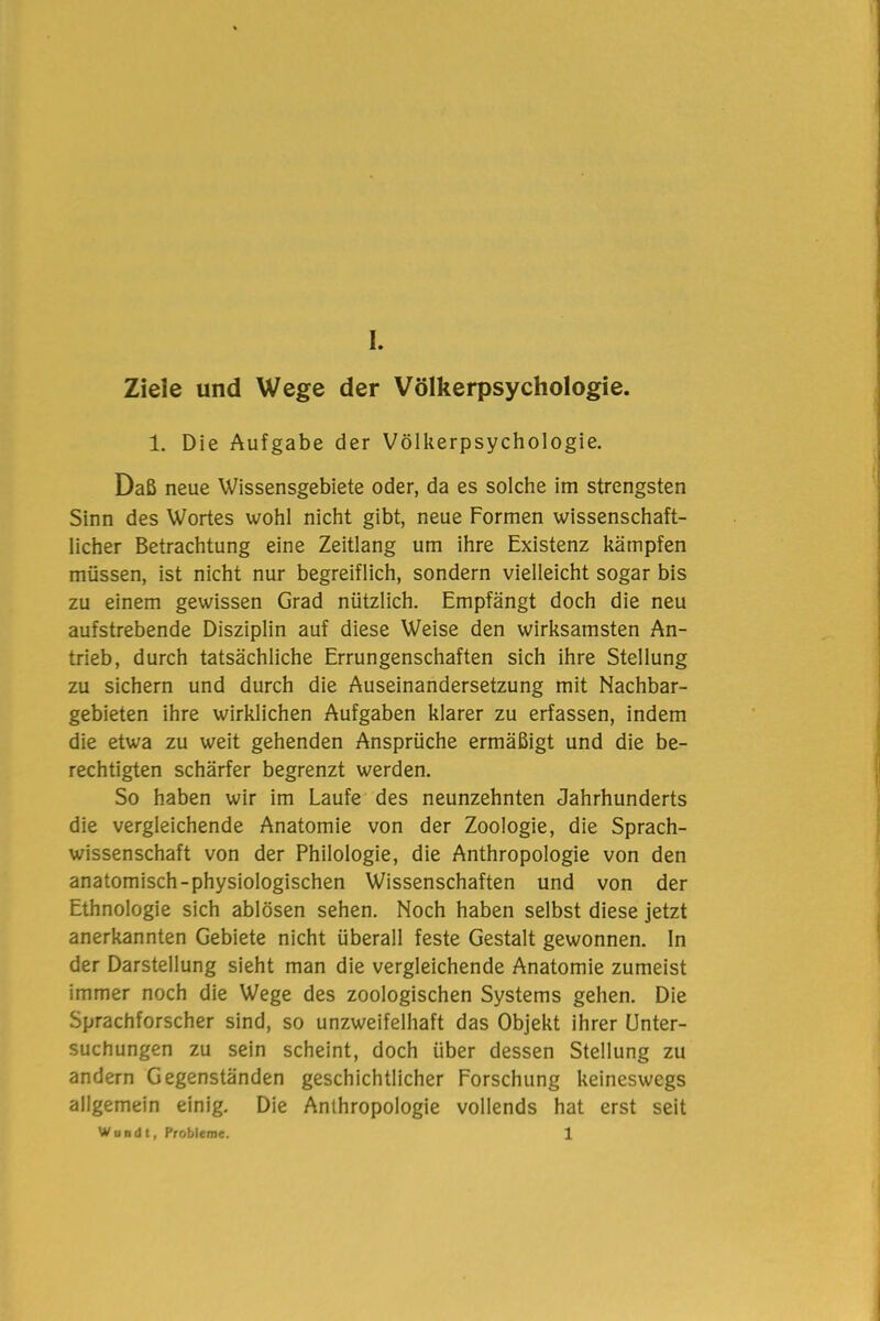 Ziele und Wege der Völkerpsychologie. 1. Die Aufgabe der Völkerpsychologie. Daß neue Wissensgebiete oder, da es solche im strengsten Sinn des Wortes wohl nicht gibt, neue Formen wissenschaft- licher Betrachtung eine Zeitlang um ihre Existenz kämpfen müssen, ist nicht nur begreiflich, sondern vielleicht sogar bis zu einem gewissen Grad nützlich. Empfängt doch die neu aufstrebende Disziplin auf diese Weise den wirksamsten An- trieb, durch tatsächliche Errungenschaften sich ihre Stellung zu sichern und durch die Auseinandersetzung mit Nachbar- gebieten ihre wirklichen Aufgaben klarer zu erfassen, indem die etwa zu weit gehenden Ansprüche ermäßigt und die be- rechtigten schärfer begrenzt werden. So haben wir im Laufe des neunzehnten Jahrhunderts die vergleichende Anatomie von der Zoologie, die Sprach- wissenschaft von der Philologie, die Anthropologie von den anatomisch-physiologischen Wissenschaften und von der Ethnologie sich ablösen sehen. Noch haben selbst diese jetzt anerkannten Gebiete nicht überall feste Gestalt gewonnen. In der Darstellung sieht man die vergleichende Anatomie zumeist immer noch die Wege des zoologischen Systems gehen. Die Sprachforscher sind, so unzweifelhaft das Objekt ihrer Unter- suchungen zu sein scheint, doch über dessen Stellung zu andern Gegenständen geschichtlicher Forschung keineswegs allgemein einig. Die Anthropologie vollends hat erst seit Wundt, Probleme. 1