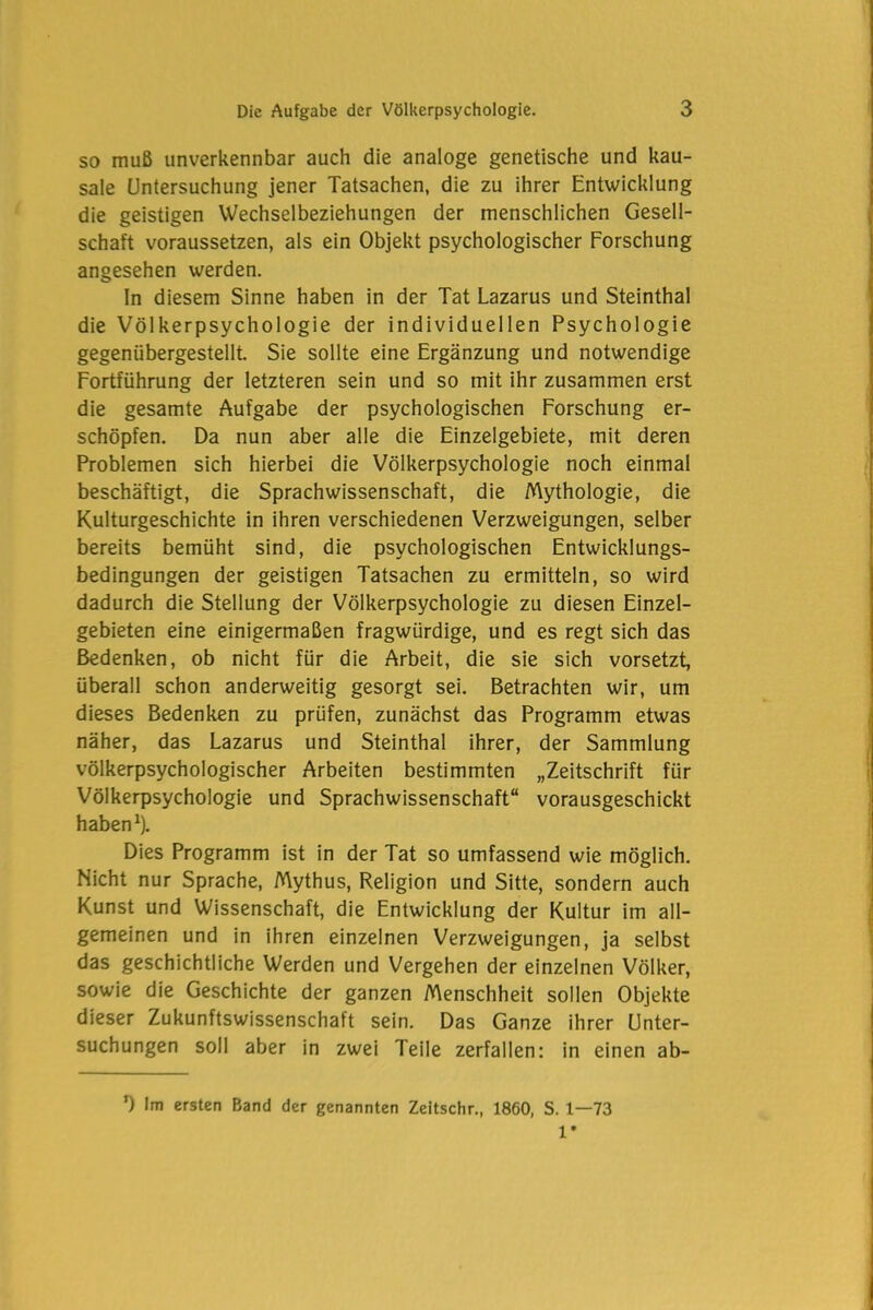 so muß unverkennbar auch die analoge genetische und kau- sale Untersuchung jener Tatsachen, die zu ihrer Entwicklung die geistigen Wechselbeziehungen der menschlichen Gesell- schaft voraussetzen, als ein Objekt psychologischer Forschung angesehen werden. ln diesem Sinne haben in der Tat Lazarus und Steinthal die Völkerpsychologie der individuellen Psychologie gegenübergestellt. Sie sollte eine Ergänzung und notwendige Fortführung der letzteren sein und so mit ihr zusammen erst die gesamte Aufgabe der psychologischen Forschung er- schöpfen. Da nun aber alle die Einzelgebiete, mit deren Problemen sich hierbei die Völkerpsychologie noch einmal beschäftigt, die Sprachwissenschaft, die Mythologie, die Kulturgeschichte in ihren verschiedenen Verzweigungen, selber bereits bemüht sind, die psychologischen Entwicklungs- bedingungen der geistigen Tatsachen zu ermitteln, so wird dadurch die Stellung der Völkerpsychologie zu diesen Einzel- gebieten eine einigermaßen fragwürdige, und es regt sich das Bedenken, ob nicht für die Arbeit, die sie sich vorsetzt, überall schon anderweitig gesorgt sei. Betrachten wir, um dieses Bedenken zu prüfen, zunächst das Programm etwas näher, das Lazarus und Steinthal ihrer, der Sammlung völkerpsychologischer Arbeiten bestimmten „Zeitschrift für Völkerpsychologie und Sprachwissenschaft“ vorausgeschickt haben1). Dies Programm ist in der Tat so umfassend wie möglich. Nicht nur Sprache, Mythus, Religion und Sitte, sondern auch Kunst und Wissenschaft, die Entwicklung der Kultur im all- gemeinen und in ihren einzelnen Verzweigungen, ja selbst das geschichtliche Werden und Vergehen der einzelnen Völker, sowie die Geschichte der ganzen Menschheit sollen Objekte dieser Zukunftswissenschaft sein. Das Ganze ihrer Unter- suchungen soll aber in zwei Teile zerfallen: in einen ab- *) Im ersten Band der genannten Zeitschr., 1860, S. 1—73 1*