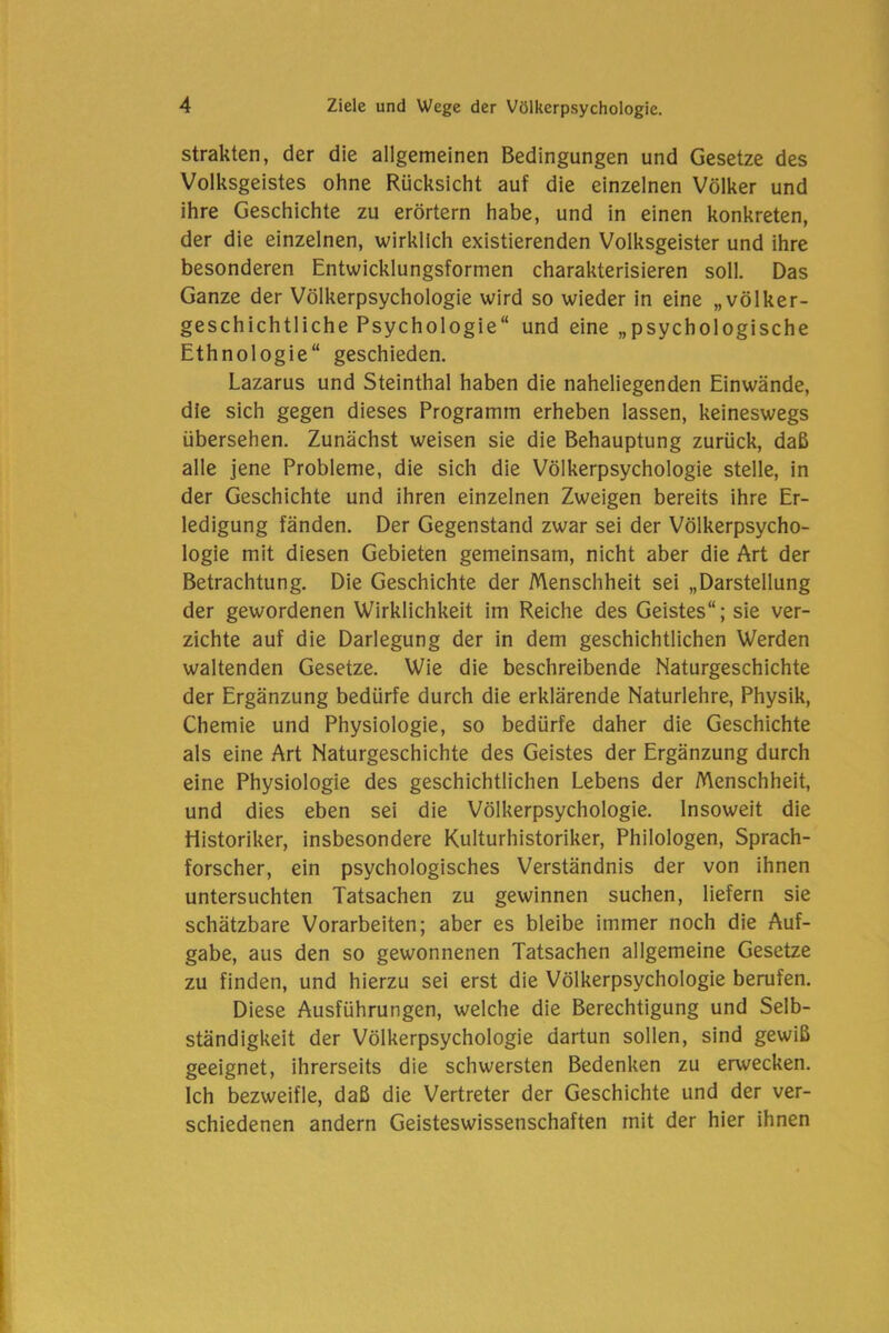 strakten, der die allgemeinen Bedingungen und Gesetze des Volksgeistes ohne Rücksicht auf die einzelnen Völker und ihre Geschichte zu erörtern habe, und in einen konkreten, der die einzelnen, wirklich existierenden Volksgeister und ihre besonderen Entwicklungsformen charakterisieren soll. Das Ganze der Völkerpsychologie wird so wieder in eine „völker- geschichtliche Psychologie“ und eine „psychologische Ethnologie“ geschieden. Lazarus und Steinthal haben die naheliegenden Einwände, die sich gegen dieses Programm erheben lassen, keineswegs übersehen. Zunächst weisen sie die Behauptung zurück, daß alle jene Probleme, die sich die Völkerpsychologie stelle, in der Geschichte und ihren einzelnen Zweigen bereits ihre Er- ledigung fänden. Der Gegenstand zwar sei der Völkerpsycho- logie mit diesen Gebieten gemeinsam, nicht aber die Art der Betrachtung. Die Geschichte der Menschheit sei „Darstellung der gewordenen Wirklichkeit im Reiche des Geistes“; sie ver- zichte auf die Darlegung der in dem geschichtlichen Werden waltenden Gesetze. Wie die beschreibende Naturgeschichte der Ergänzung bedürfe durch die erklärende Naturlehre, Physik, Chemie und Physiologie, so bedürfe daher die Geschichte als eine Art Naturgeschichte des Geistes der Ergänzung durch eine Physiologie des geschichtlichen Lebens der Menschheit, und dies eben sei die Völkerpsychologie. Insoweit die Historiker, insbesondere Kulturhistoriker, Philologen, Sprach- forscher, ein psychologisches Verständnis der von ihnen untersuchten Tatsachen zu gewinnen suchen, liefern sie schätzbare Vorarbeiten; aber es bleibe immer noch die Auf- gabe, aus den so gewonnenen Tatsachen allgemeine Gesetze zu finden, und hierzu sei erst die Völkerpsychologie berufen. Diese Ausführungen, welche die Berechtigung und Selb- ständigkeit der Völkerpsychologie dartun sollen, sind gewiß geeignet, ihrerseits die schwersten Bedenken zu erwecken. Ich bezweifle, daß die Vertreter der Geschichte und der ver- schiedenen andern Geisteswissenschaften mit der hier ihnen