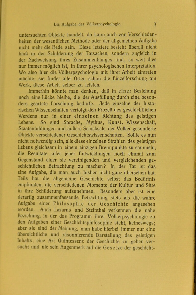 untersuchten Objekte handelt, da kann auch von Verschieden- heiten der wesentlichen Methode oder der allgemeinen Aufgabe nicht mehr die Rede sein. Diese letztere besteht überall nicht bloß in der Schilderung der Tatsachen, sondern zugleich in der Nachweisung ihres Zusammenhanges und, so weit dies nur immer möglich ist, in ihrer psychologischen Interpretation. Wo also hier die Völkerpsychologie mit ihrer Arbeit eintreten möchte: sie findet aller Orten schon die Einzelforschung am Werk, diese Arbeit selber zu leisten. Immerhin könnte man denken, daß in einer Beziehung noch eine Lücke bleibe, die der Ausfüllung durch eine beson- ders geartete Forschung bedürfe. Jede einzelne der histo- rischen Wissenschaften verfolgt den Prozeß des geschichtlichen Werdens nur in einer einzelnen Richtung des geistigen Lebens. So sind Sprache, Mythus, Kunst, Wissenschaft, Staatenbildungen und äußere Schicksale der Völker gesonderte Objekte verschiedener Geschichtswissenschaften. Sollte es nun nicht notwendig sein, alle diese einzelnen Strahlen des geistigen Lebens gleichsam in einem einzigen Brennpunkte zu sammeln, die Resultate aller jener Entwicklungen noch einmal zum Gegenstand einer sie vereinigenden und vergleichenden ge- schichtlichen Betrachtung zu machen? In der Tat ist das eine Aufgabe, die man auch bisher nicht ganz übersehen hat. Teils hat die allgemeine Geschichte selbst das Bedürfnis empfunden, die verschiedenen Momente der Kultur und Sitte in ihre Schilderung aufzunehmen. Besonders aber ist eine derartig zusammenfassende Betrachtung stets als die wahre Aufgabe einer Philosophie der Geschichte angesehen worden. Auch Lazarus und Steinthal verkennen die nahe Beziehung, in der das Programm ihrer Völkerpsychologie zu den Aufgaben einer Geschichtsphilosophie steht, keineswegs; aber sie sind der Meinung, man habe hierbei immer nur eine übersichtliche und räsonnierende Darstellung des geistigen Inhalts, eine Art Quintessenz der Geschichte zu geben ver- sucht und nie sein Augenmerk auf die Gesetze der geschieht-